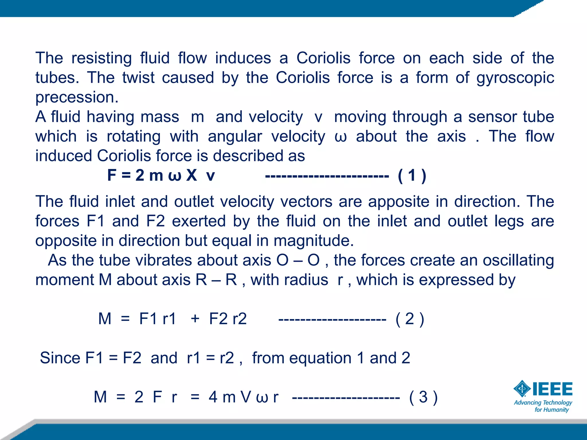 The resisting fluid flow induces a Coriolis force on each side of the
tubes. The twist caused by the Coriolis force is a form of gyroscopic
precession.
A fluid having mass m and velocity v moving through a sensor tube
which is rotating with angular velocity ω about the axis . The flow
induced Coriolis force is described as
F = 2 m ω X v ----------------------- ( 1 )
The fluid inlet and outlet velocity vectors are apposite in direction. The
forces F1 and F2 exerted by the fluid on the inlet and outlet legs are
opposite in direction but equal in magnitude.
As the tube vibrates about axis O – O , the forces create an oscillating
moment M about axis R – R , with radius r , which is expressed by
M = F1 r1 + F2 r2 -------------------- ( 2 )
Since F1 = F2 and r1 = r2 , from equation 1 and 2
M = 2 F r = 4 m V ω r -------------------- ( 3 )
 