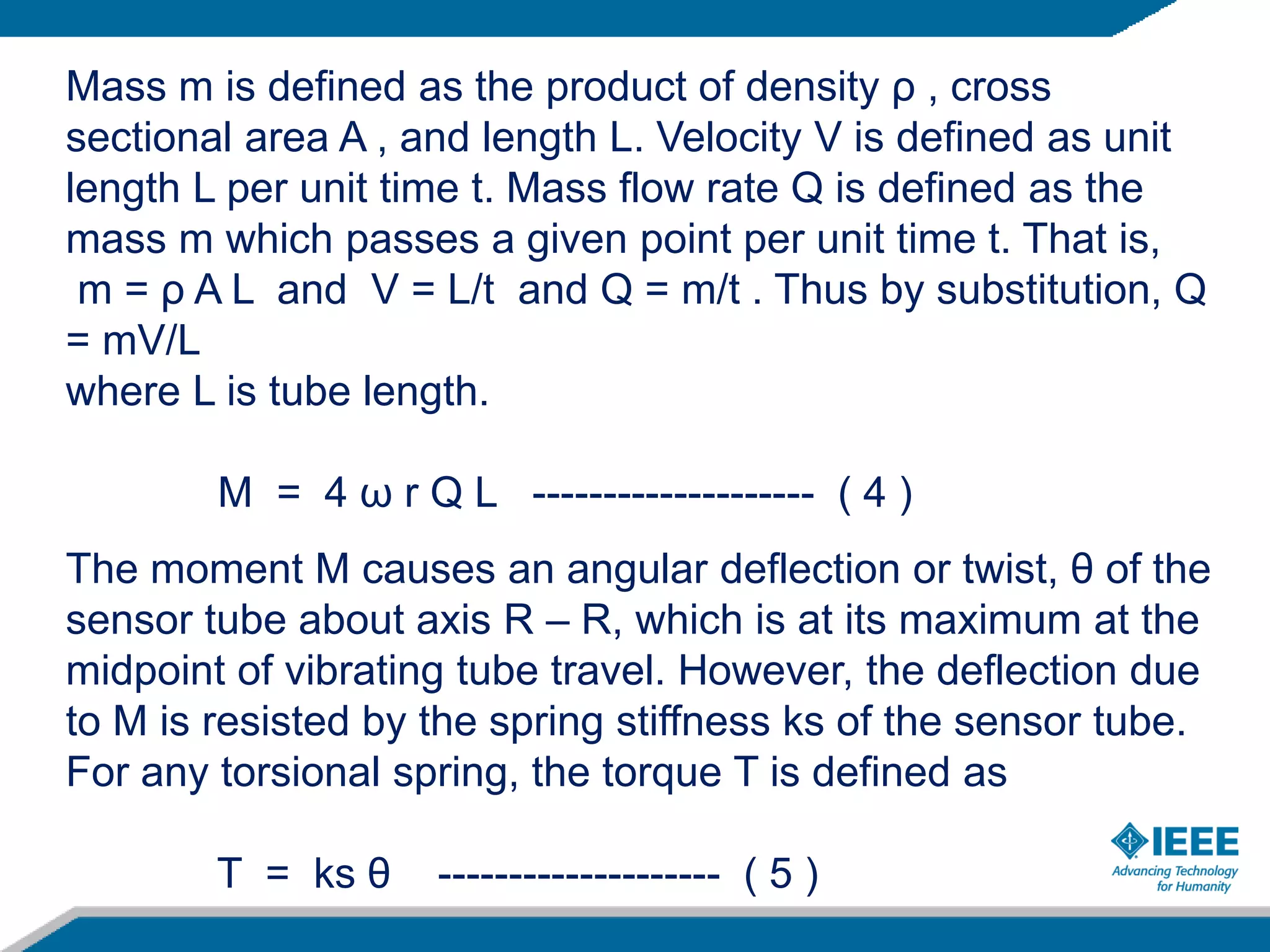 Mass m is defined as the product of density ρ , cross
sectional area A , and length L. Velocity V is defined as unit
length L per unit time t. Mass flow rate Q is defined as the
mass m which passes a given point per unit time t. That is,
m = ρ A L and V = L/t and Q = m/t . Thus by substitution, Q
= mV/L
where L is tube length.
M = 4 ω r Q L -------------------- ( 4 )
The moment M causes an angular deflection or twist, θ of the
sensor tube about axis R – R, which is at its maximum at the
midpoint of vibrating tube travel. However, the deflection due
to M is resisted by the spring stiffness ks of the sensor tube.
For any torsional spring, the torque T is defined as
T = ks θ -------------------- ( 5 )
 