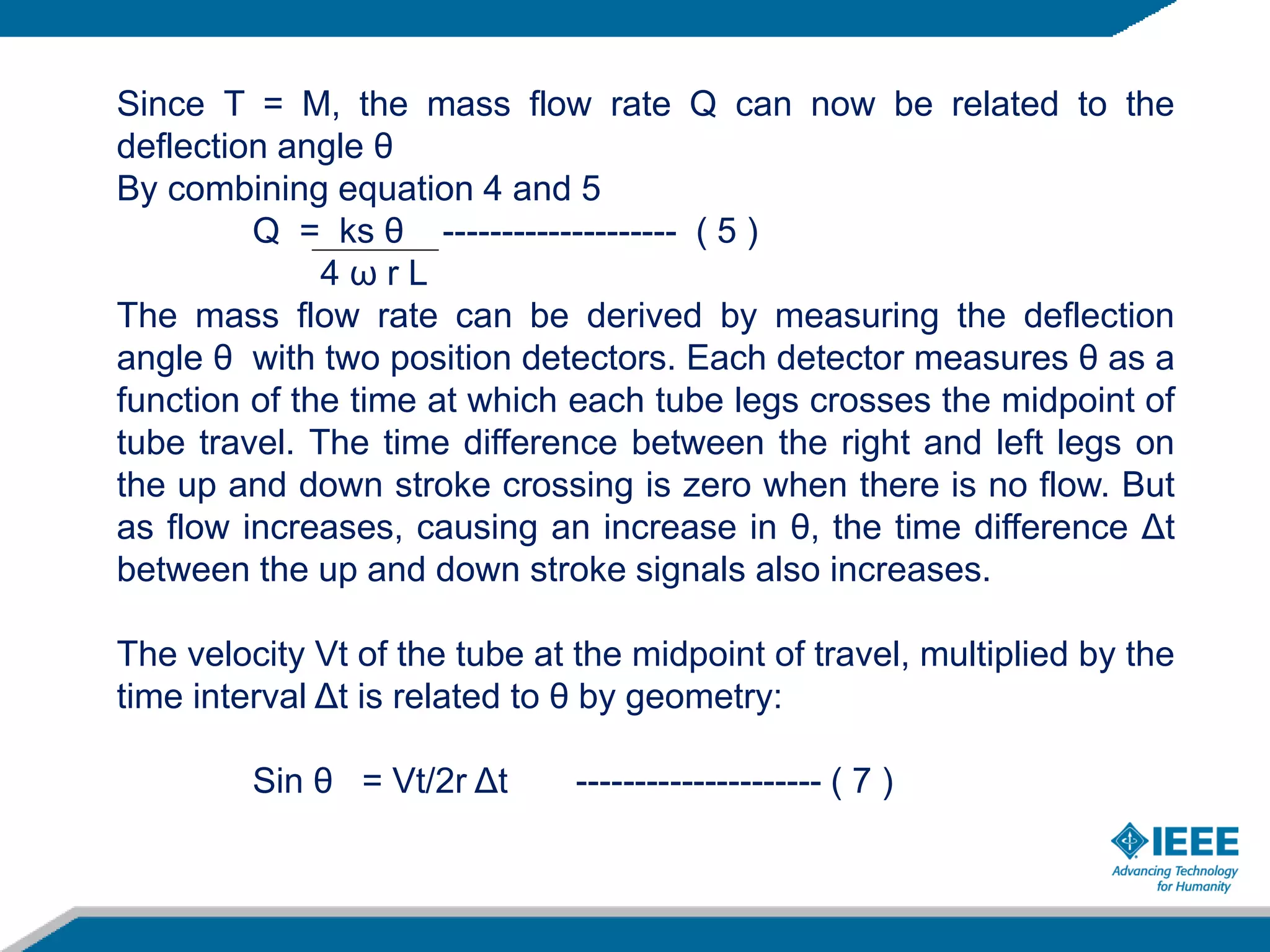 Since T = M, the mass flow rate Q can now be related to the
deflection angle θ
By combining equation 4 and 5
Q = ks θ -------------------- ( 5 )
4 ω r L
The mass flow rate can be derived by measuring the deflection
angle θ with two position detectors. Each detector measures θ as a
function of the time at which each tube legs crosses the midpoint of
tube travel. The time difference between the right and left legs on
the up and down stroke crossing is zero when there is no flow. But
as flow increases, causing an increase in θ, the time difference Δt
between the up and down stroke signals also increases.
The velocity Vt of the tube at the midpoint of travel, multiplied by the
time interval Δt is related to θ by geometry:
Sin θ = Vt/2r Δt --------------------- ( 7 )
 