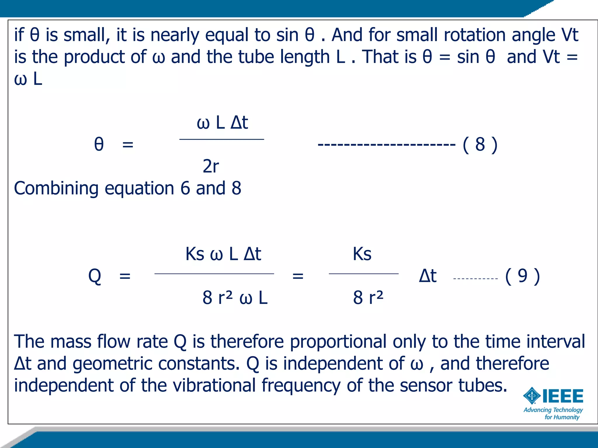 if θ is small, it is nearly equal to sin θ . And for small rotation angle Vt
is the product of ω and the tube length L . That is θ = sin θ and Vt =
ω L
ω L Δt
θ = --------------------- ( 8 )
2r
Combining equation 6 and 8
Ks ω L Δt Ks
Q = = Δt ( 9 )
8 r² ω L 8 r²
The mass flow rate Q is therefore proportional only to the time interval
Δt and geometric constants. Q is independent of ω , and therefore
independent of the vibrational frequency of the sensor tubes.
 