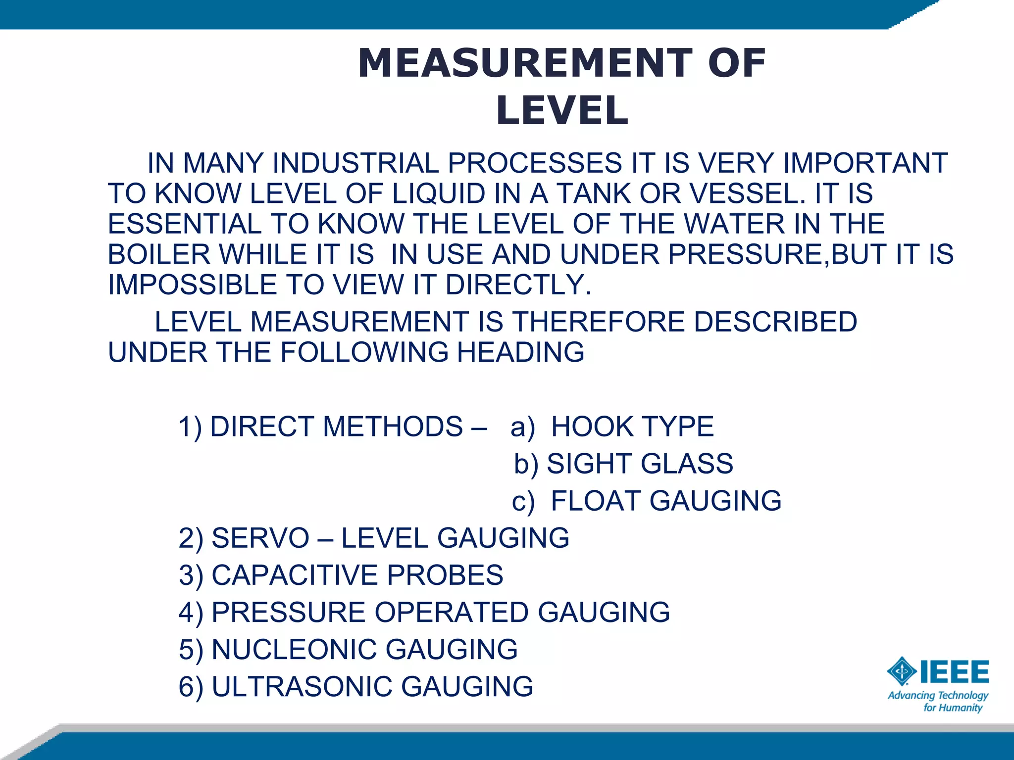 MEASUREMENT OF
LEVEL
IN MANY INDUSTRIAL PROCESSES IT IS VERY IMPORTANT
TO KNOW LEVEL OF LIQUID IN A TANK OR VESSEL. IT IS
ESSENTIAL TO KNOW THE LEVEL OF THE WATER IN THE
BOILER WHILE IT IS IN USE AND UNDER PRESSURE,BUT IT IS
IMPOSSIBLE TO VIEW IT DIRECTLY.
LEVEL MEASUREMENT IS THEREFORE DESCRIBED
UNDER THE FOLLOWING HEADING
1) DIRECT METHODS – a) HOOK TYPE
b) SIGHT GLASS
c) FLOAT GAUGING
2) SERVO – LEVEL GAUGING
3) CAPACITIVE PROBES
4) PRESSURE OPERATED GAUGING
5) NUCLEONIC GAUGING
6) ULTRASONIC GAUGING
 