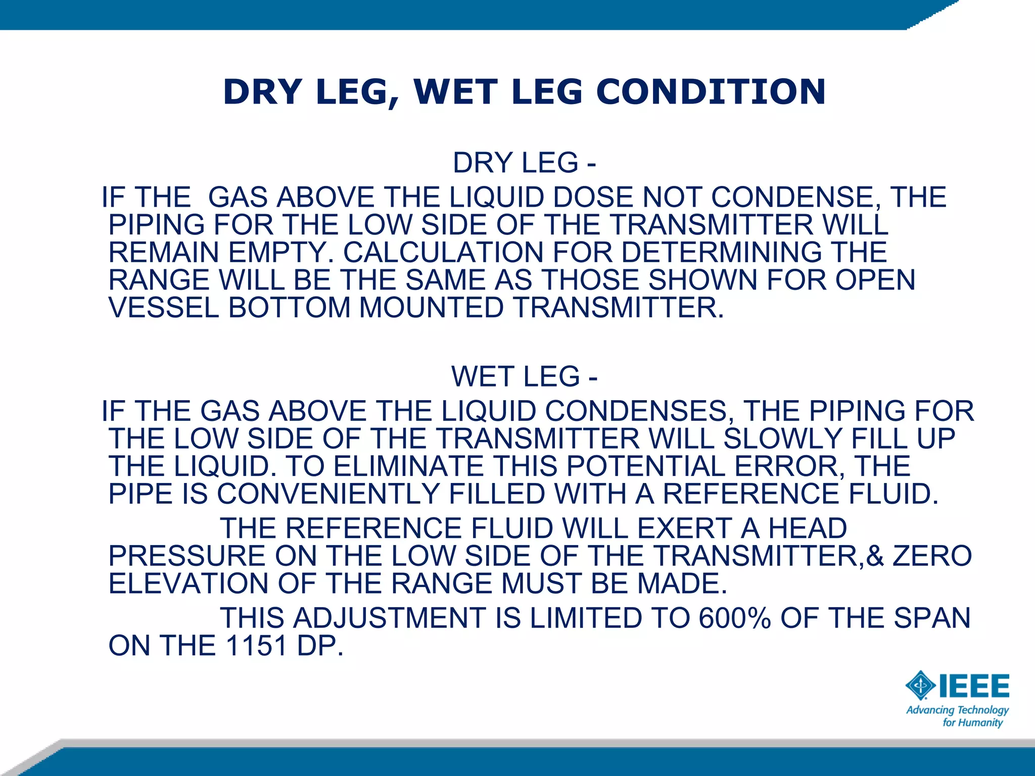 DRY LEG, WET LEG CONDITION
DRY LEG -
IF THE GAS ABOVE THE LIQUID DOSE NOT CONDENSE, THE
PIPING FOR THE LOW SIDE OF THE TRANSMITTER WILL
REMAIN EMPTY. CALCULATION FOR DETERMINING THE
RANGE WILL BE THE SAME AS THOSE SHOWN FOR OPEN
VESSEL BOTTOM MOUNTED TRANSMITTER.
WET LEG -
IF THE GAS ABOVE THE LIQUID CONDENSES, THE PIPING FOR
THE LOW SIDE OF THE TRANSMITTER WILL SLOWLY FILL UP
THE LIQUID. TO ELIMINATE THIS POTENTIAL ERROR, THE
PIPE IS CONVENIENTLY FILLED WITH A REFERENCE FLUID.
THE REFERENCE FLUID WILL EXERT A HEAD
PRESSURE ON THE LOW SIDE OF THE TRANSMITTER,& ZERO
ELEVATION OF THE RANGE MUST BE MADE.
THIS ADJUSTMENT IS LIMITED TO 600% OF THE SPAN
ON THE 1151 DP.
 
