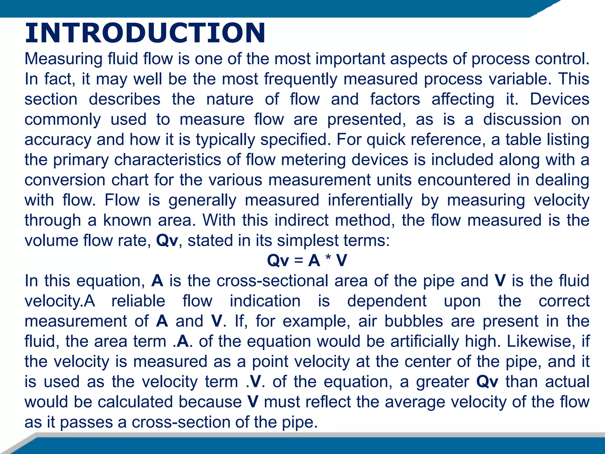 INTRODUCTION
Measuring fluid flow is one of the most important aspects of process control.
In fact, it may well be the most frequently measured process variable. This
section describes the nature of flow and factors affecting it. Devices
commonly used to measure flow are presented, as is a discussion on
accuracy and how it is typically specified. For quick reference, a table listing
the primary characteristics of flow metering devices is included along with a
conversion chart for the various measurement units encountered in dealing
with flow. Flow is generally measured inferentially by measuring velocity
through a known area. With this indirect method, the flow measured is the
volume flow rate, Qv, stated in its simplest terms:
Qv = A * V
In this equation, A is the cross-sectional area of the pipe and V is the fluid
velocity.A reliable flow indication is dependent upon the correct
measurement of A and V. If, for example, air bubbles are present in the
fluid, the area term .A. of the equation would be artificially high. Likewise, if
the velocity is measured as a point velocity at the center of the pipe, and it
is used as the velocity term .V. of the equation, a greater Qv than actual
would be calculated because V must reflect the average velocity of the flow
as it passes a cross-section of the pipe.
 