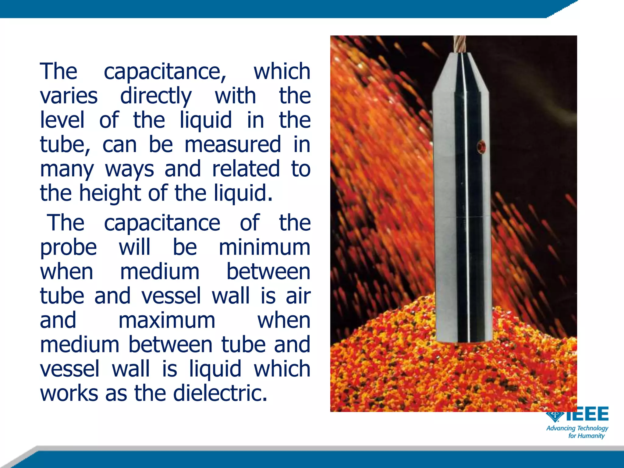 The capacitance, which
varies directly with the
level of the liquid in the
tube, can be measured in
many ways and related to
the height of the liquid.
The capacitance of the
probe will be minimum
when medium between
tube and vessel wall is air
and maximum when
medium between tube and
vessel wall is liquid which
works as the dielectric.
 
