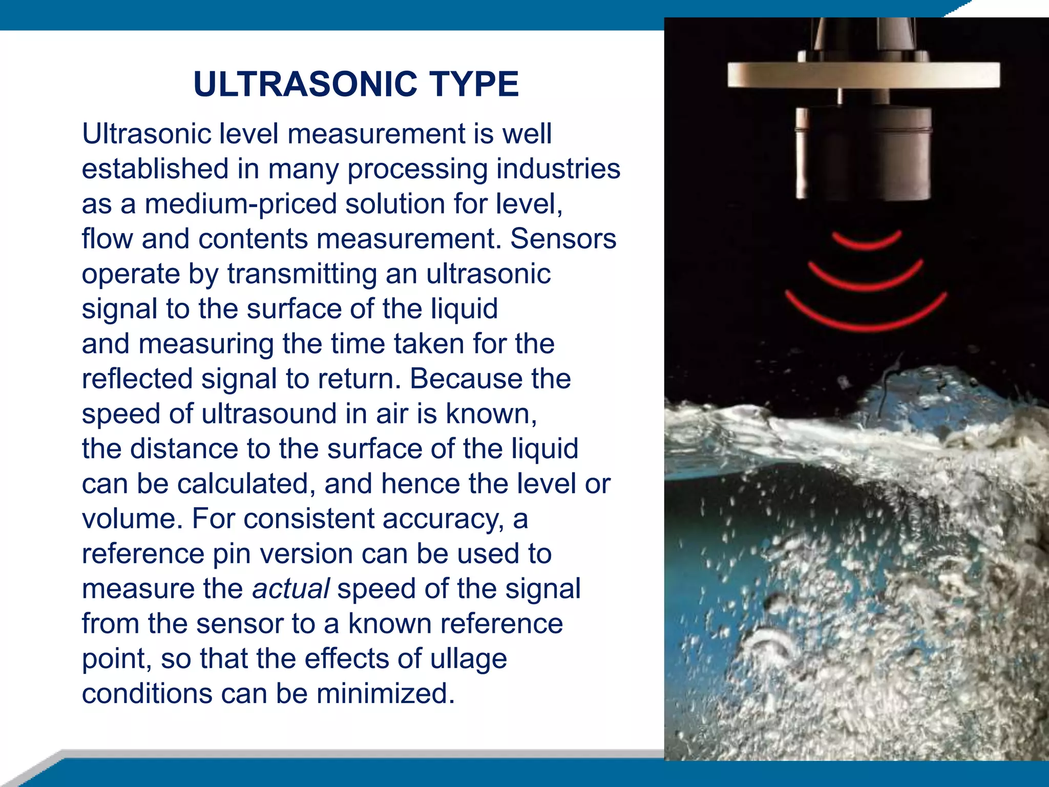 Ultrasonic level measurement is well
established in many processing industries
as a medium-priced solution for level,
flow and contents measurement. Sensors
operate by transmitting an ultrasonic
signal to the surface of the liquid
and measuring the time taken for the
reflected signal to return. Because the
speed of ultrasound in air is known,
the distance to the surface of the liquid
can be calculated, and hence the level or
volume. For consistent accuracy, a
reference pin version can be used to
measure the actual speed of the signal
from the sensor to a known reference
point, so that the effects of ullage
conditions can be minimized.
ULTRASONIC TYPE
 