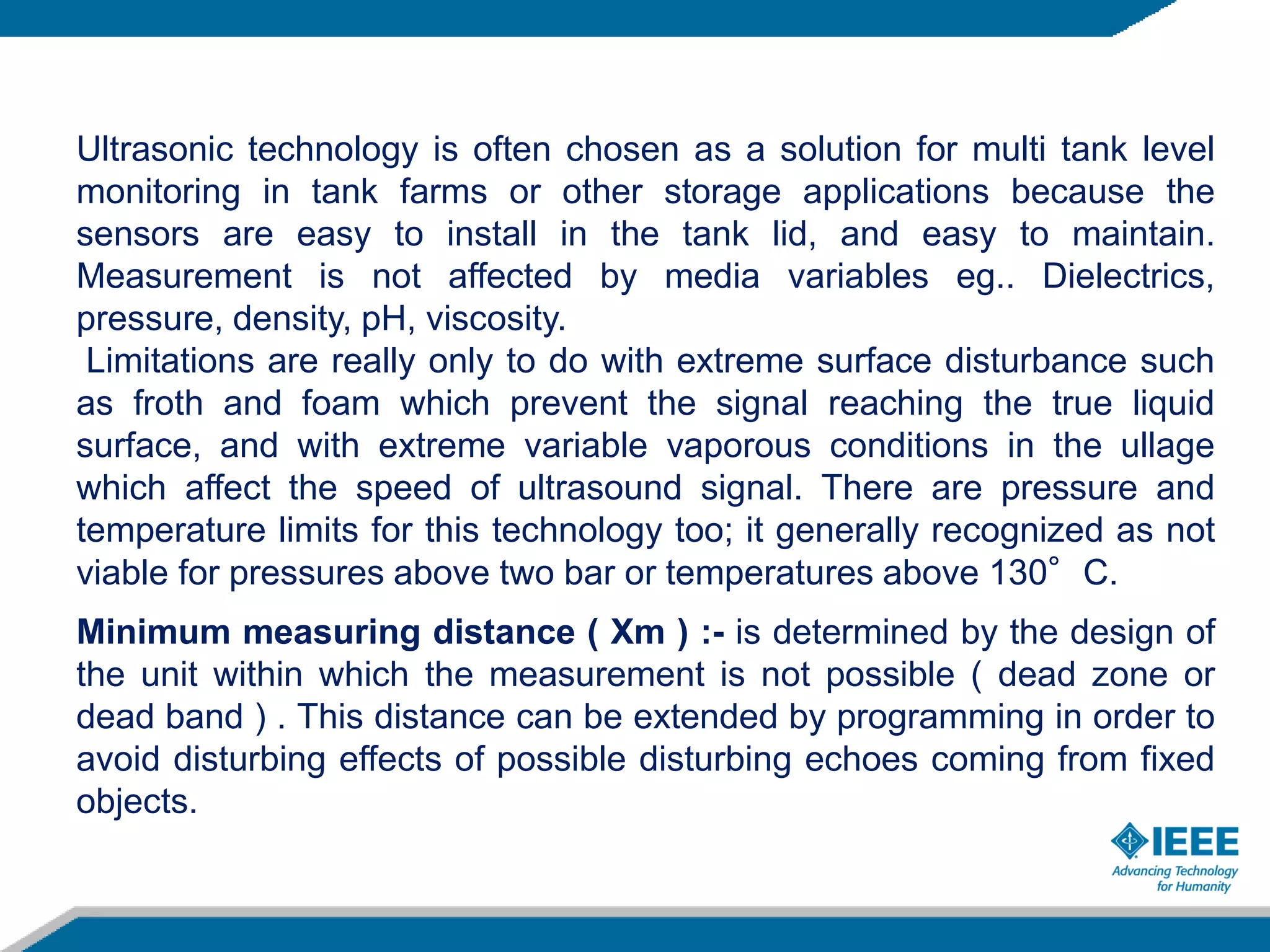 Ultrasonic technology is often chosen as a solution for multi tank level
monitoring in tank farms or other storage applications because the
sensors are easy to install in the tank lid, and easy to maintain.
Measurement is not affected by media variables eg.. Dielectrics,
pressure, density, pH, viscosity.
Limitations are really only to do with extreme surface disturbance such
as froth and foam which prevent the signal reaching the true liquid
surface, and with extreme variable vaporous conditions in the ullage
which affect the speed of ultrasound signal. There are pressure and
temperature limits for this technology too; it generally recognized as not
viable for pressures above two bar or temperatures above 130°C.
Minimum measuring distance ( Xm ) :- is determined by the design of
the unit within which the measurement is not possible ( dead zone or
dead band ) . This distance can be extended by programming in order to
avoid disturbing effects of possible disturbing echoes coming from fixed
objects.
 