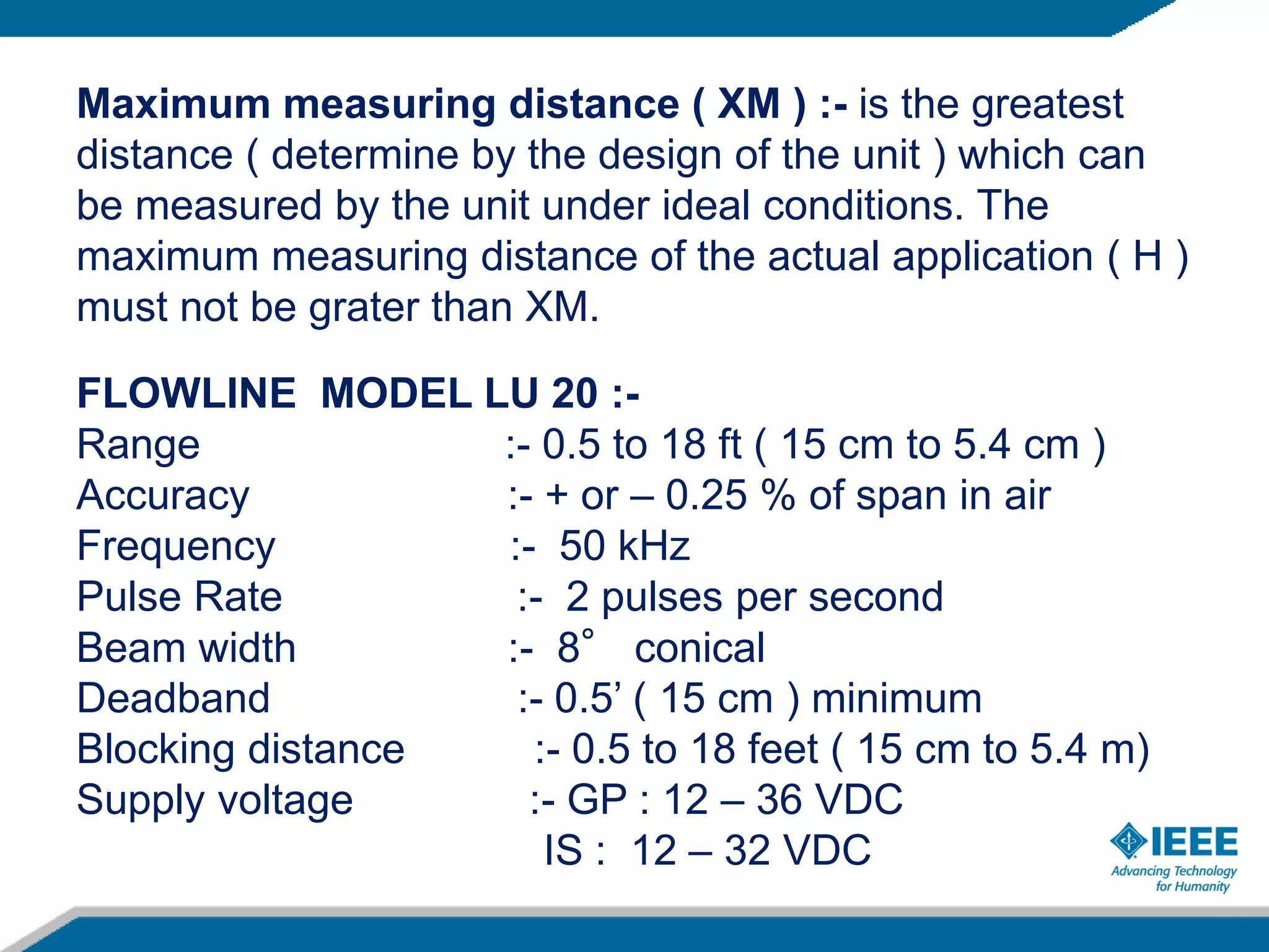 Maximum measuring distance ( XM ) :- is the greatest
distance ( determine by the design of the unit ) which can
be measured by the unit under ideal conditions. The
maximum measuring distance of the actual application ( H )
must not be grater than XM.
FLOWLINE MODEL LU 20 :-
Range :- 0.5 to 18 ft ( 15 cm to 5.4 cm )
Accuracy :- + or – 0.25 % of span in air
Frequency :- 50 kHz
Pulse Rate :- 2 pulses per second
Beam width :- 8° conical
Deadband :- 0.5’ ( 15 cm ) minimum
Blocking distance :- 0.5 to 18 feet ( 15 cm to 5.4 m)
Supply voltage :- GP : 12 – 36 VDC
IS : 12 – 32 VDC
 