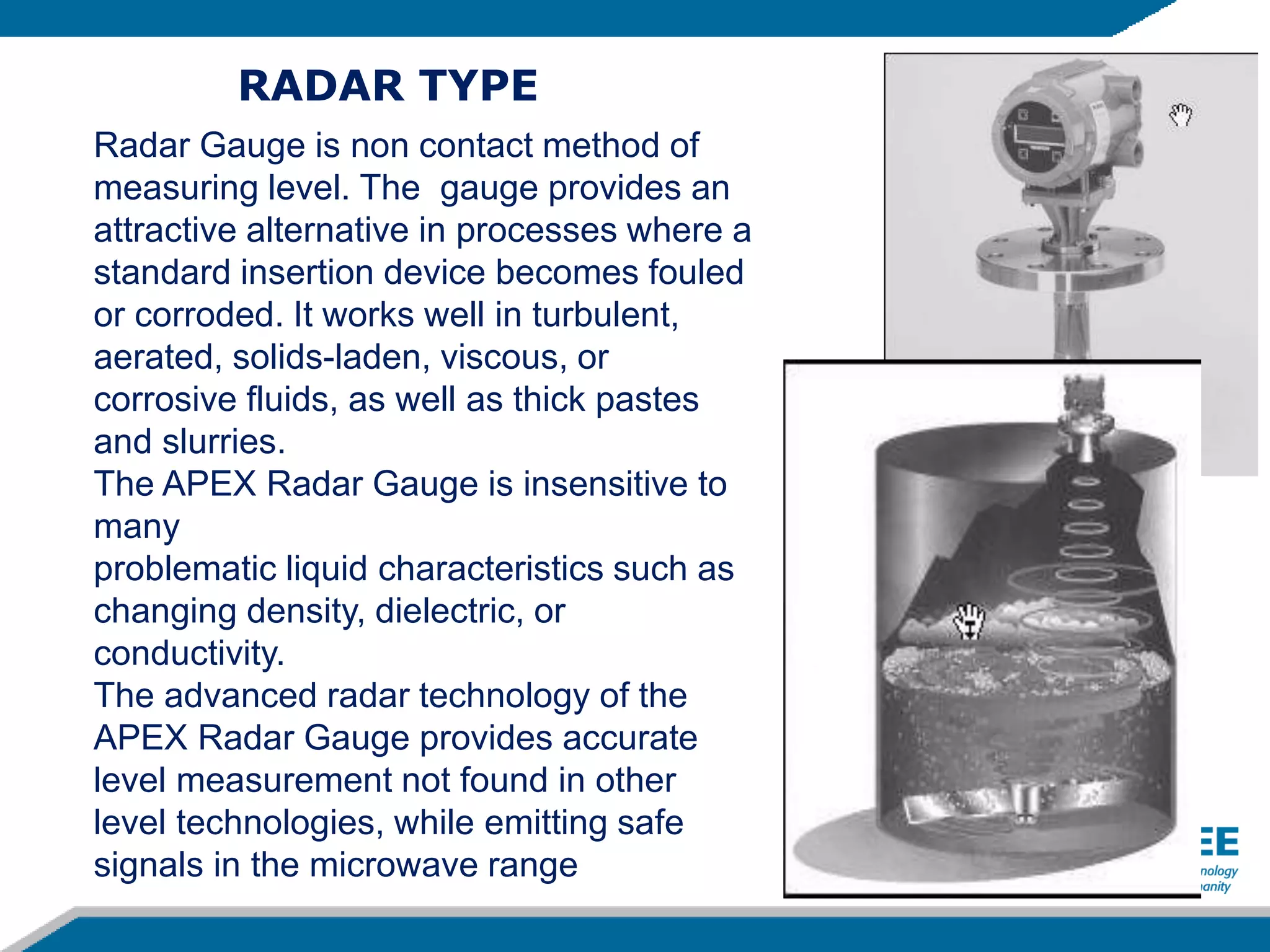 Radar Gauge is non contact method of
measuring level. The gauge provides an
attractive alternative in processes where a
standard insertion device becomes fouled
or corroded. It works well in turbulent,
aerated, solids-laden, viscous, or
corrosive fluids, as well as thick pastes
and slurries.
The APEX Radar Gauge is insensitive to
many
problematic liquid characteristics such as
changing density, dielectric, or
conductivity.
The advanced radar technology of the
APEX Radar Gauge provides accurate
level measurement not found in other
level technologies, while emitting safe
signals in the microwave range
RADAR TYPE
 