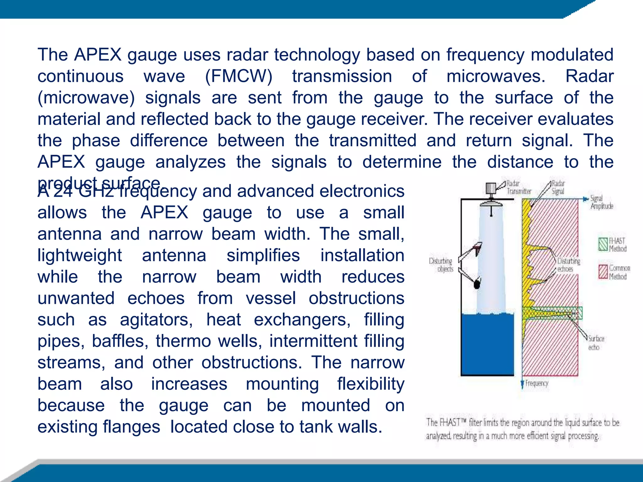 A 24 GHz frequency and advanced electronics
allows the APEX gauge to use a small
antenna and narrow beam width. The small,
lightweight antenna simplifies installation
while the narrow beam width reduces
unwanted echoes from vessel obstructions
such as agitators, heat exchangers, filling
pipes, baffles, thermo wells, intermittent filling
streams, and other obstructions. The narrow
beam also increases mounting flexibility
because the gauge can be mounted on
existing flanges located close to tank walls.
The APEX gauge uses radar technology based on frequency modulated
continuous wave (FMCW) transmission of microwaves. Radar
(microwave) signals are sent from the gauge to the surface of the
material and reflected back to the gauge receiver. The receiver evaluates
the phase difference between the transmitted and return signal. The
APEX gauge analyzes the signals to determine the distance to the
product surface.
 