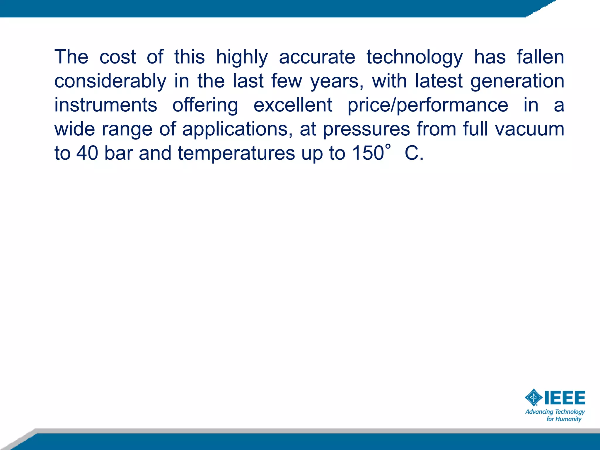 The cost of this highly accurate technology has fallen
considerably in the last few years, with latest generation
instruments offering excellent price/performance in a
wide range of applications, at pressures from full vacuum
to 40 bar and temperatures up to 150°C.
 