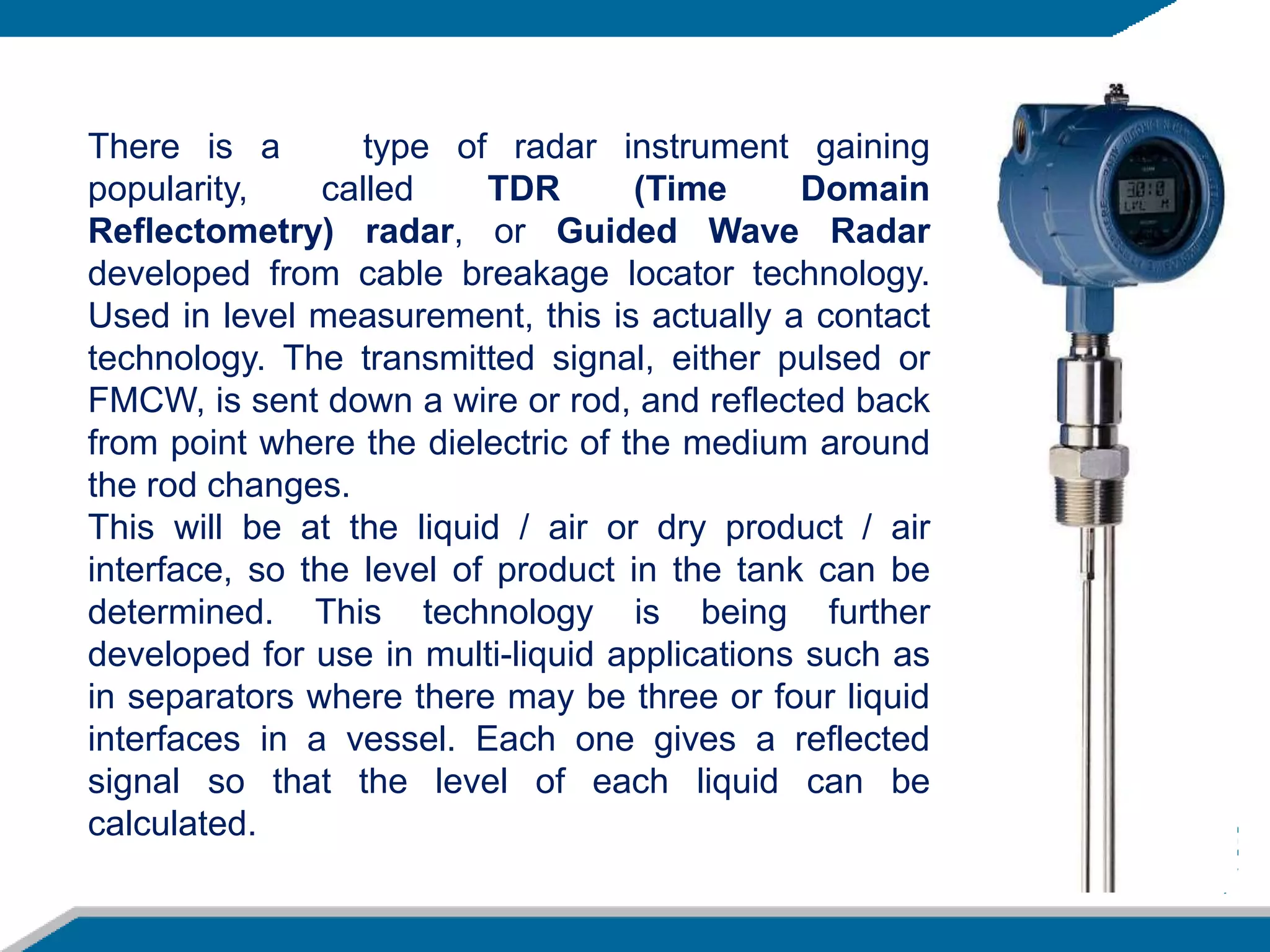 There is a type of radar instrument gaining
popularity, called TDR (Time Domain
Reflectometry) radar, or Guided Wave Radar
developed from cable breakage locator technology.
Used in level measurement, this is actually a contact
technology. The transmitted signal, either pulsed or
FMCW, is sent down a wire or rod, and reflected back
from point where the dielectric of the medium around
the rod changes.
This will be at the liquid / air or dry product / air
interface, so the level of product in the tank can be
determined. This technology is being further
developed for use in multi-liquid applications such as
in separators where there may be three or four liquid
interfaces in a vessel. Each one gives a reflected
signal so that the level of each liquid can be
calculated.
 
