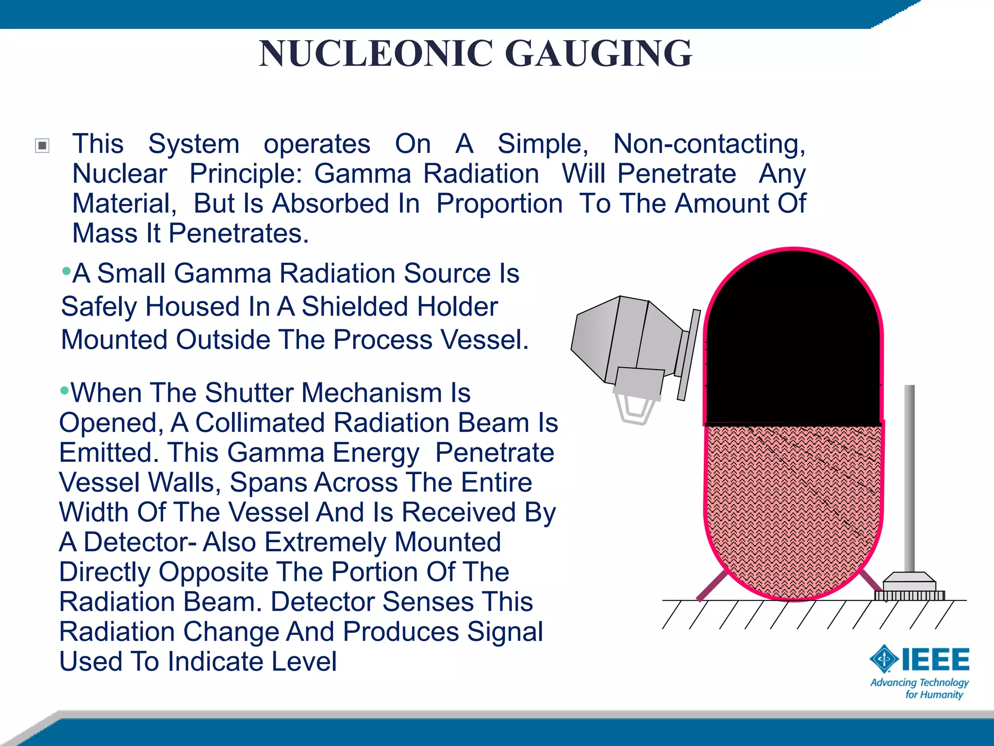 NUCLEONIC GAUGING
This System operates On A Simple, Non-contacting,
Nuclear Principle: Gamma Radiation Will Penetrate Any
Material, But Is Absorbed In Proportion To The Amount Of
Mass It Penetrates.
•A Small Gamma Radiation Source Is
Safely Housed In A Shielded Holder
Mounted Outside The Process Vessel.
•When The Shutter Mechanism Is
Opened, A Collimated Radiation Beam Is
Emitted. This Gamma Energy Penetrate
Vessel Walls, Spans Across The Entire
Width Of The Vessel And Is Received By
A Detector- Also Extremely Mounted
Directly Opposite The Portion Of The
Radiation Beam. Detector Senses This
Radiation Change And Produces Signal
Used To Indicate Level
 