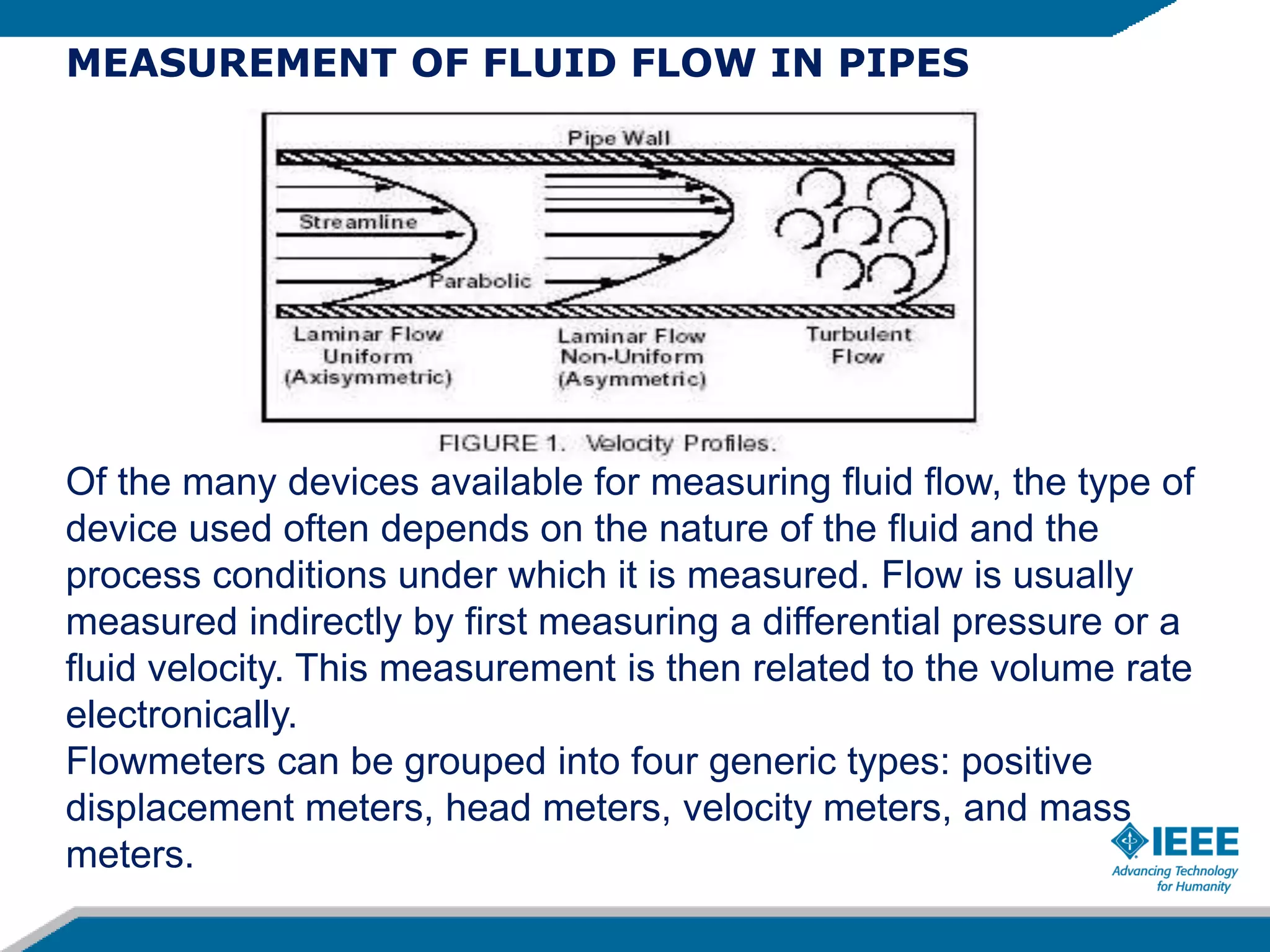 MEASUREMENT OF FLUID FLOW IN PIPES
Of the many devices available for measuring fluid flow, the type of
device used often depends on the nature of the fluid and the
process conditions under which it is measured. Flow is usually
measured indirectly by first measuring a differential pressure or a
fluid velocity. This measurement is then related to the volume rate
electronically.
Flowmeters can be grouped into four generic types: positive
displacement meters, head meters, velocity meters, and mass
meters.
 