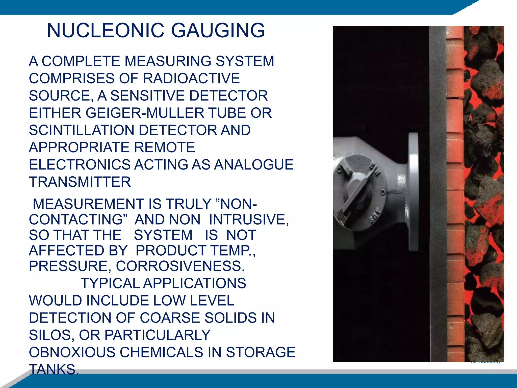 MEASUREMENT IS TRULY ”NON-
CONTACTING” AND NON INTRUSIVE,
SO THAT THE SYSTEM IS NOT
AFFECTED BY PRODUCT TEMP.,
PRESSURE, CORROSIVENESS.
TYPICAL APPLICATIONS
WOULD INCLUDE LOW LEVEL
DETECTION OF COARSE SOLIDS IN
SILOS, OR PARTICULARLY
OBNOXIOUS CHEMICALS IN STORAGE
TANKS.
A COMPLETE MEASURING SYSTEM
COMPRISES OF RADIOACTIVE
SOURCE, A SENSITIVE DETECTOR
EITHER GEIGER-MULLER TUBE OR
SCINTILLATION DETECTOR AND
APPROPRIATE REMOTE
ELECTRONICS ACTING AS ANALOGUE
TRANSMITTER
NUCLEONIC GAUGING
 