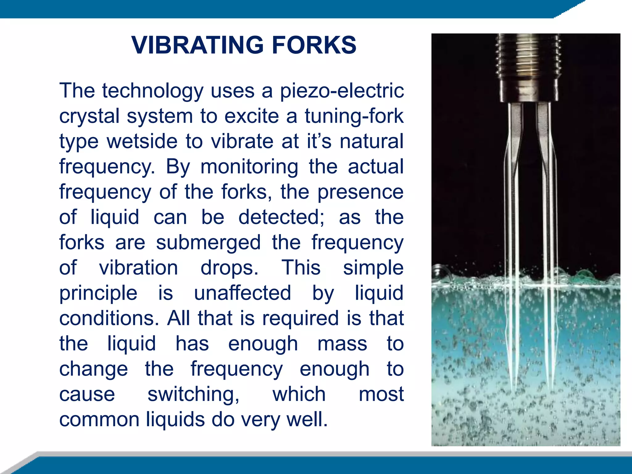The technology uses a piezo-electric
crystal system to excite a tuning-fork
type wetside to vibrate at it’s natural
frequency. By monitoring the actual
frequency of the forks, the presence
of liquid can be detected; as the
forks are submerged the frequency
of vibration drops. This simple
principle is unaffected by liquid
conditions. All that is required is that
the liquid has enough mass to
change the frequency enough to
cause switching, which most
common liquids do very well.
VIBRATING FORKS
 
