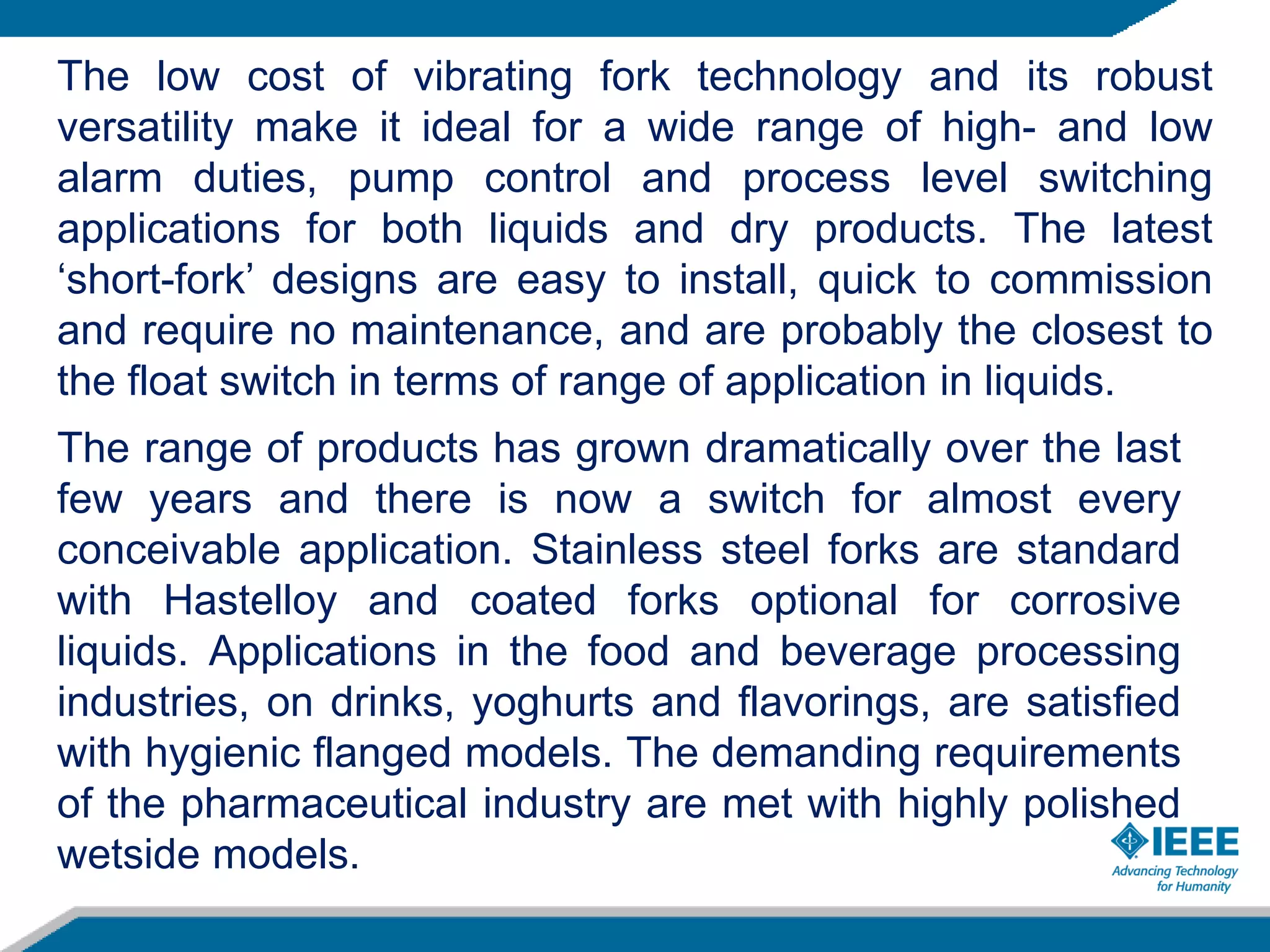 The low cost of vibrating fork technology and its robust
versatility make it ideal for a wide range of high- and low
alarm duties, pump control and process level switching
applications for both liquids and dry products. The latest
‘short-fork’ designs are easy to install, quick to commission
and require no maintenance, and are probably the closest to
the float switch in terms of range of application in liquids.
The range of products has grown dramatically over the last
few years and there is now a switch for almost every
conceivable application. Stainless steel forks are standard
with Hastelloy and coated forks optional for corrosive
liquids. Applications in the food and beverage processing
industries, on drinks, yoghurts and flavorings, are satisfied
with hygienic flanged models. The demanding requirements
of the pharmaceutical industry are met with highly polished
wetside models.
 