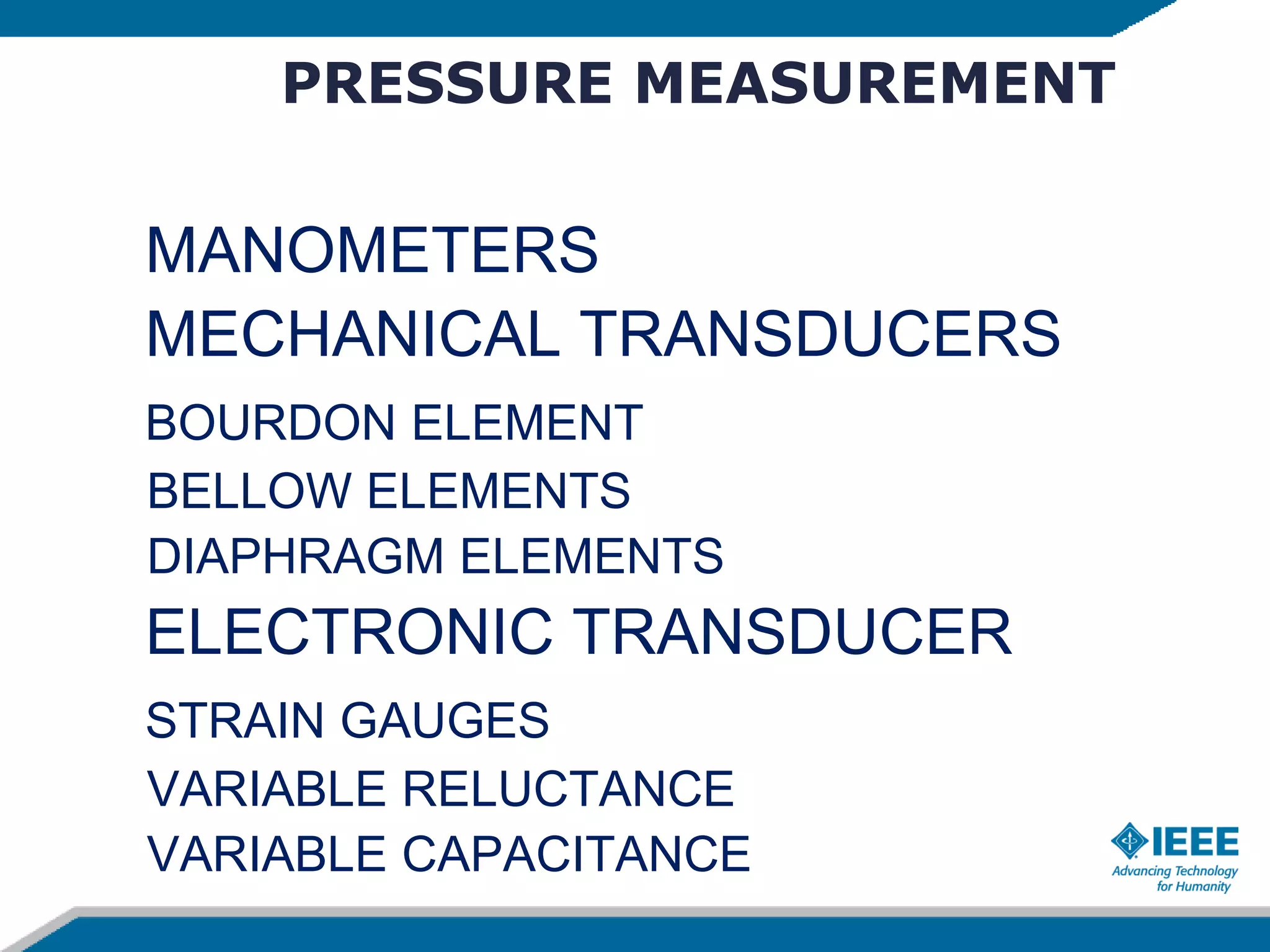 PRESSURE MEASUREMENT
MANOMETERS
MECHANICAL TRANSDUCERS
BOURDON ELEMENT
BELLOW ELEMENTS
DIAPHRAGM ELEMENTS
ELECTRONIC TRANSDUCER
STRAIN GAUGES
VARIABLE RELUCTANCE
VARIABLE CAPACITANCE
 