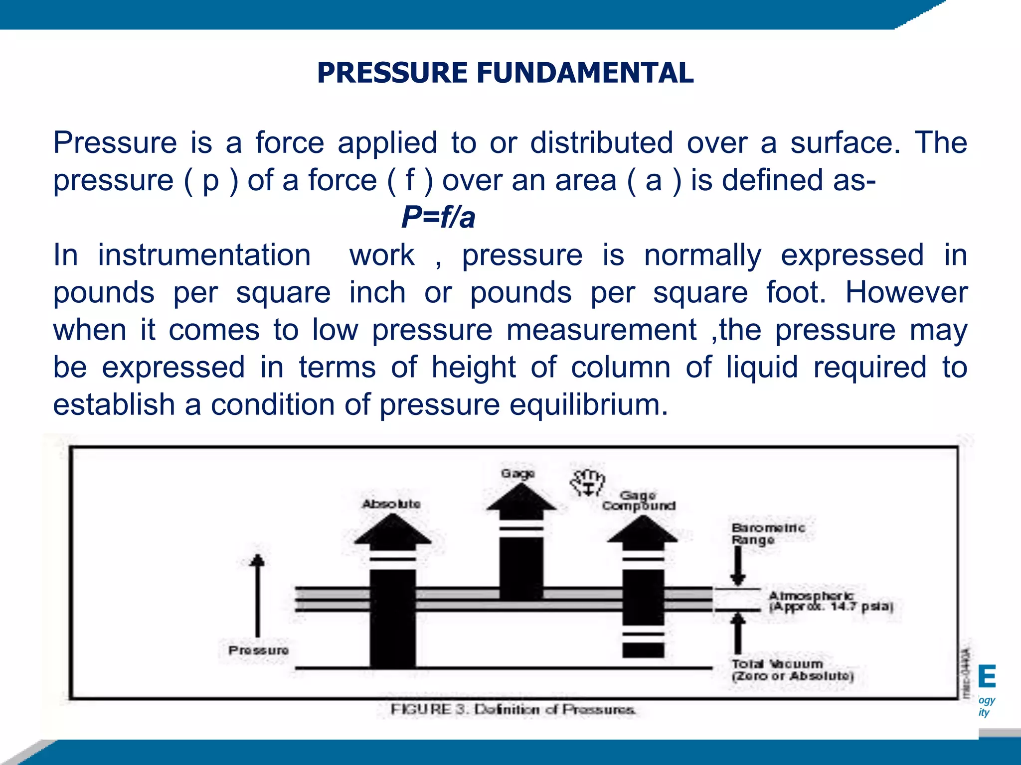 PRESSURE FUNDAMENTAL
Pressure is a force applied to or distributed over a surface. The
pressure ( p ) of a force ( f ) over an area ( a ) is defined as-
P=f/a
In instrumentation work , pressure is normally expressed in
pounds per square inch or pounds per square foot. However
when it comes to low pressure measurement ,the pressure may
be expressed in terms of height of column of liquid required to
establish a condition of pressure equilibrium.
 