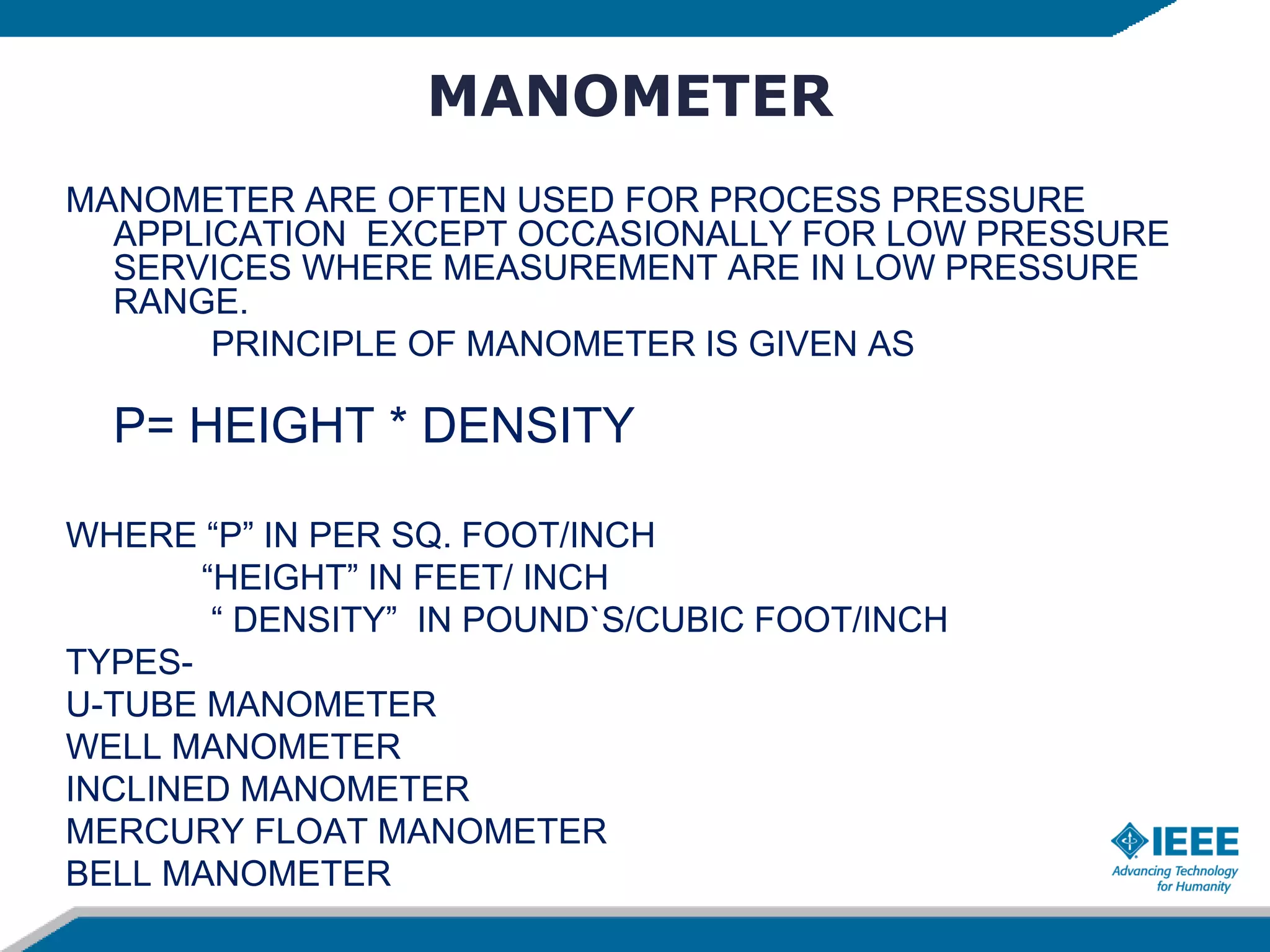 MANOMETER
MANOMETER ARE OFTEN USED FOR PROCESS PRESSURE
APPLICATION EXCEPT OCCASIONALLY FOR LOW PRESSURE
SERVICES WHERE MEASUREMENT ARE IN LOW PRESSURE
RANGE.
PRINCIPLE OF MANOMETER IS GIVEN AS
P= HEIGHT * DENSITY
WHERE “P” IN PER SQ. FOOT/INCH
“HEIGHT” IN FEET/ INCH
“ DENSITY” IN POUND`S/CUBIC FOOT/INCH
TYPES-
U-TUBE MANOMETER
WELL MANOMETER
INCLINED MANOMETER
MERCURY FLOAT MANOMETER
BELL MANOMETER
 