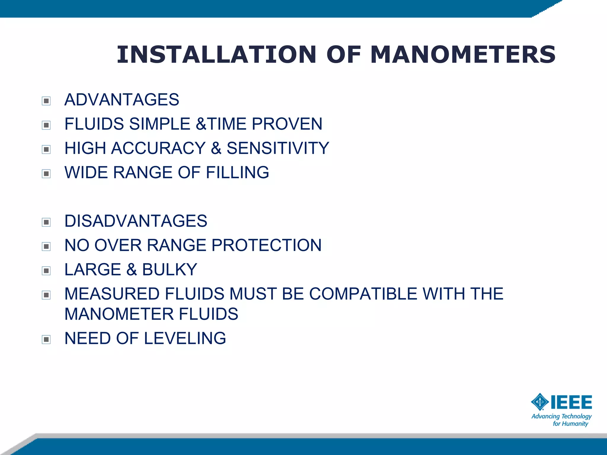 INSTALLATION OF MANOMETERS
ADVANTAGES
FLUIDS SIMPLE &TIME PROVEN
HIGH ACCURACY & SENSITIVITY
WIDE RANGE OF FILLING
DISADVANTAGES
NO OVER RANGE PROTECTION
LARGE & BULKY
MEASURED FLUIDS MUST BE COMPATIBLE WITH THE
MANOMETER FLUIDS
NEED OF LEVELING
 