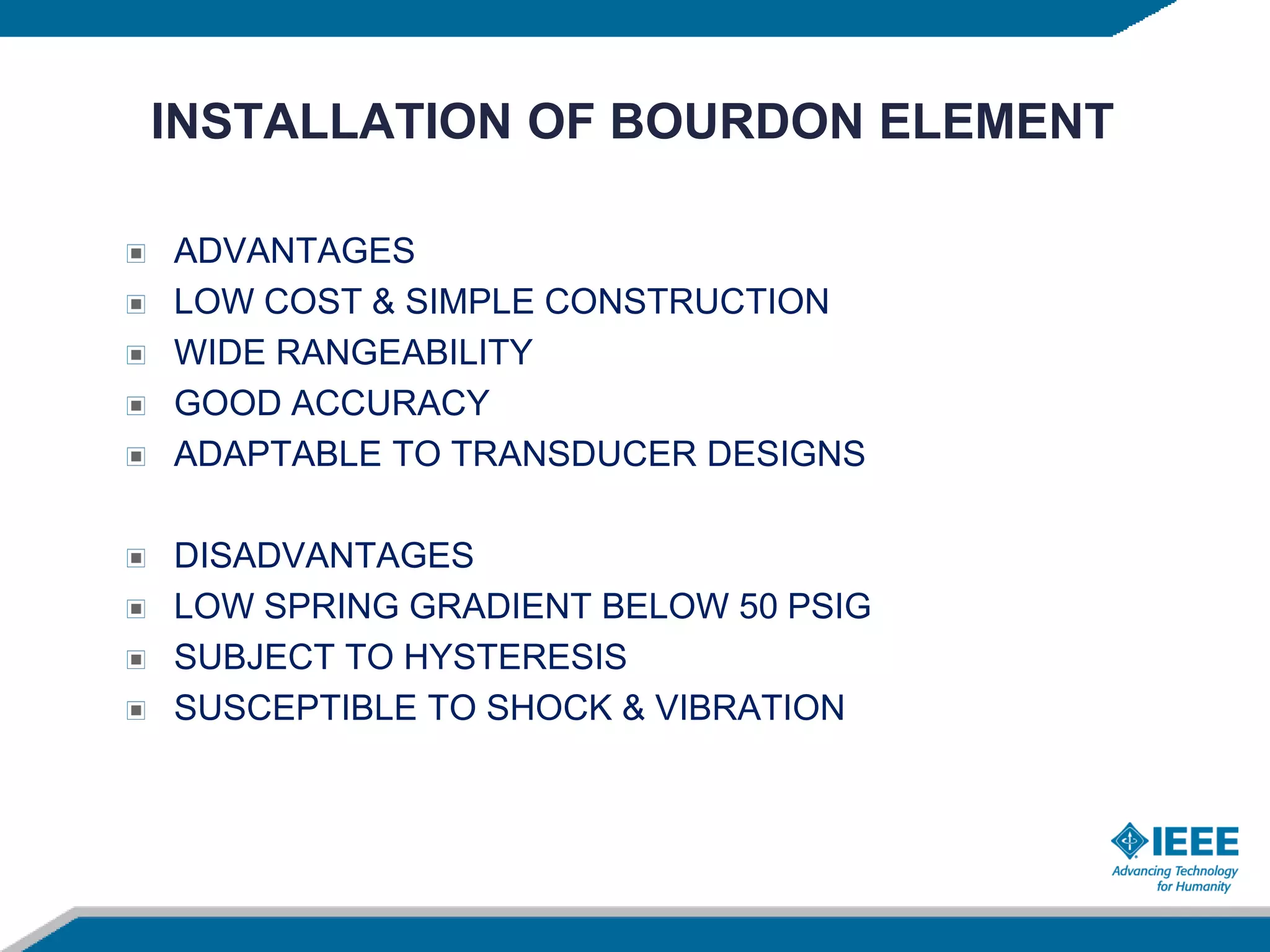 INSTALLATION OF BOURDON ELEMENT
ADVANTAGES
LOW COST & SIMPLE CONSTRUCTION
WIDE RANGEABILITY
GOOD ACCURACY
ADAPTABLE TO TRANSDUCER DESIGNS
DISADVANTAGES
LOW SPRING GRADIENT BELOW 50 PSIG
SUBJECT TO HYSTERESIS
SUSCEPTIBLE TO SHOCK & VIBRATION
 