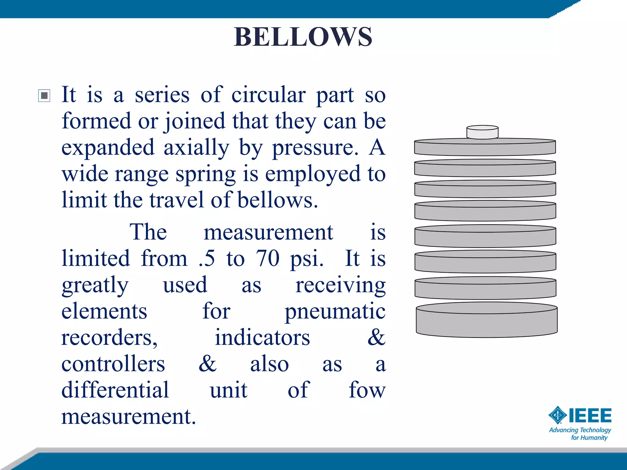 BELLOWS
It is a series of circular part so
formed or joined that they can be
expanded axially by pressure. A
wide range spring is employed to
limit the travel of bellows.
The measurement is
limited from .5 to 70 psi. It is
greatly used as receiving
elements for pneumatic
recorders, indicators &
controllers & also as a
differential unit of fow
measurement.
 