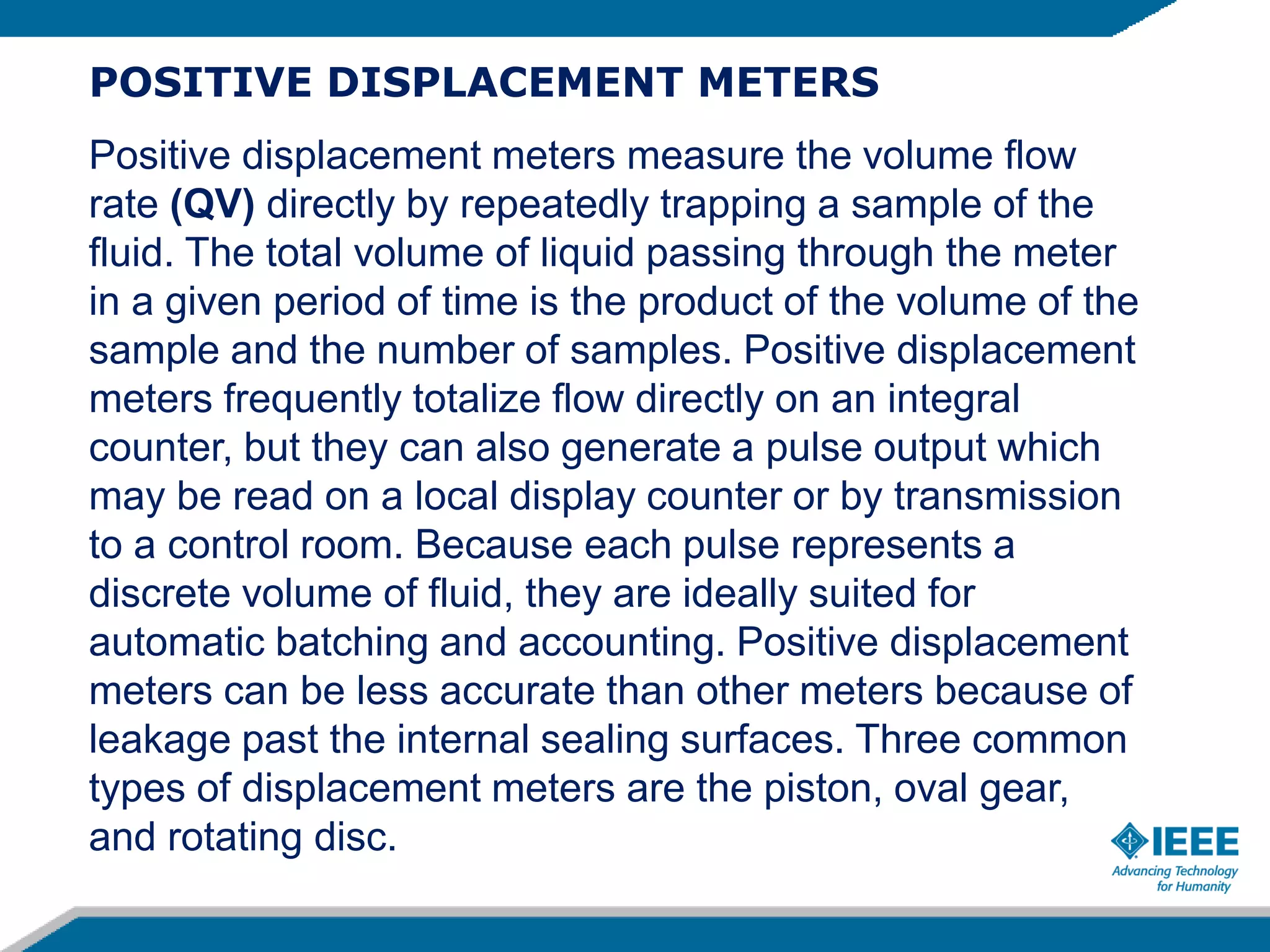 POSITIVE DISPLACEMENT METERS
Positive displacement meters measure the volume flow
rate (QV) directly by repeatedly trapping a sample of the
fluid. The total volume of liquid passing through the meter
in a given period of time is the product of the volume of the
sample and the number of samples. Positive displacement
meters frequently totalize flow directly on an integral
counter, but they can also generate a pulse output which
may be read on a local display counter or by transmission
to a control room. Because each pulse represents a
discrete volume of fluid, they are ideally suited for
automatic batching and accounting. Positive displacement
meters can be less accurate than other meters because of
leakage past the internal sealing surfaces. Three common
types of displacement meters are the piston, oval gear,
and rotating disc.
 