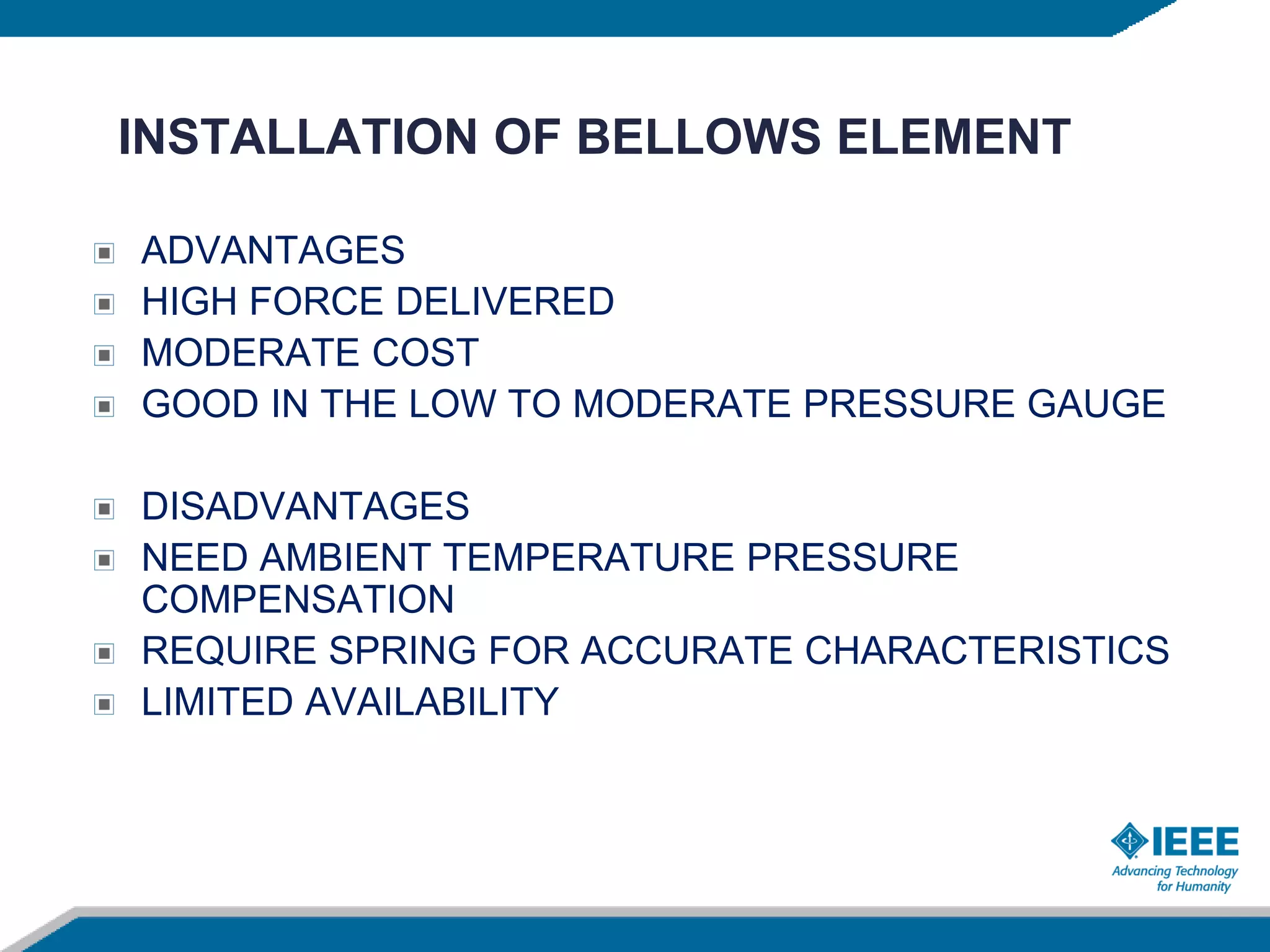 INSTALLATION OF BELLOWS ELEMENT
ADVANTAGES
HIGH FORCE DELIVERED
MODERATE COST
GOOD IN THE LOW TO MODERATE PRESSURE GAUGE
DISADVANTAGES
NEED AMBIENT TEMPERATURE PRESSURE
COMPENSATION
REQUIRE SPRING FOR ACCURATE CHARACTERISTICS
LIMITED AVAILABILITY
 