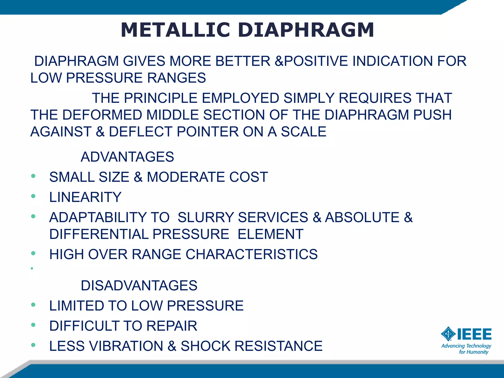 METALLIC DIAPHRAGM
DIAPHRAGM GIVES MORE BETTER &POSITIVE INDICATION FOR
LOW PRESSURE RANGES
THE PRINCIPLE EMPLOYED SIMPLY REQUIRES THAT
THE DEFORMED MIDDLE SECTION OF THE DIAPHRAGM PUSH
AGAINST & DEFLECT POINTER ON A SCALE
ADVANTAGES
• SMALL SIZE & MODERATE COST
• LINEARITY
• ADAPTABILITY TO SLURRY SERVICES & ABSOLUTE &
DIFFERENTIAL PRESSURE ELEMENT
• HIGH OVER RANGE CHARACTERISTICS
•
DISADVANTAGES
• LIMITED TO LOW PRESSURE
• DIFFICULT TO REPAIR
• LESS VIBRATION & SHOCK RESISTANCE
 