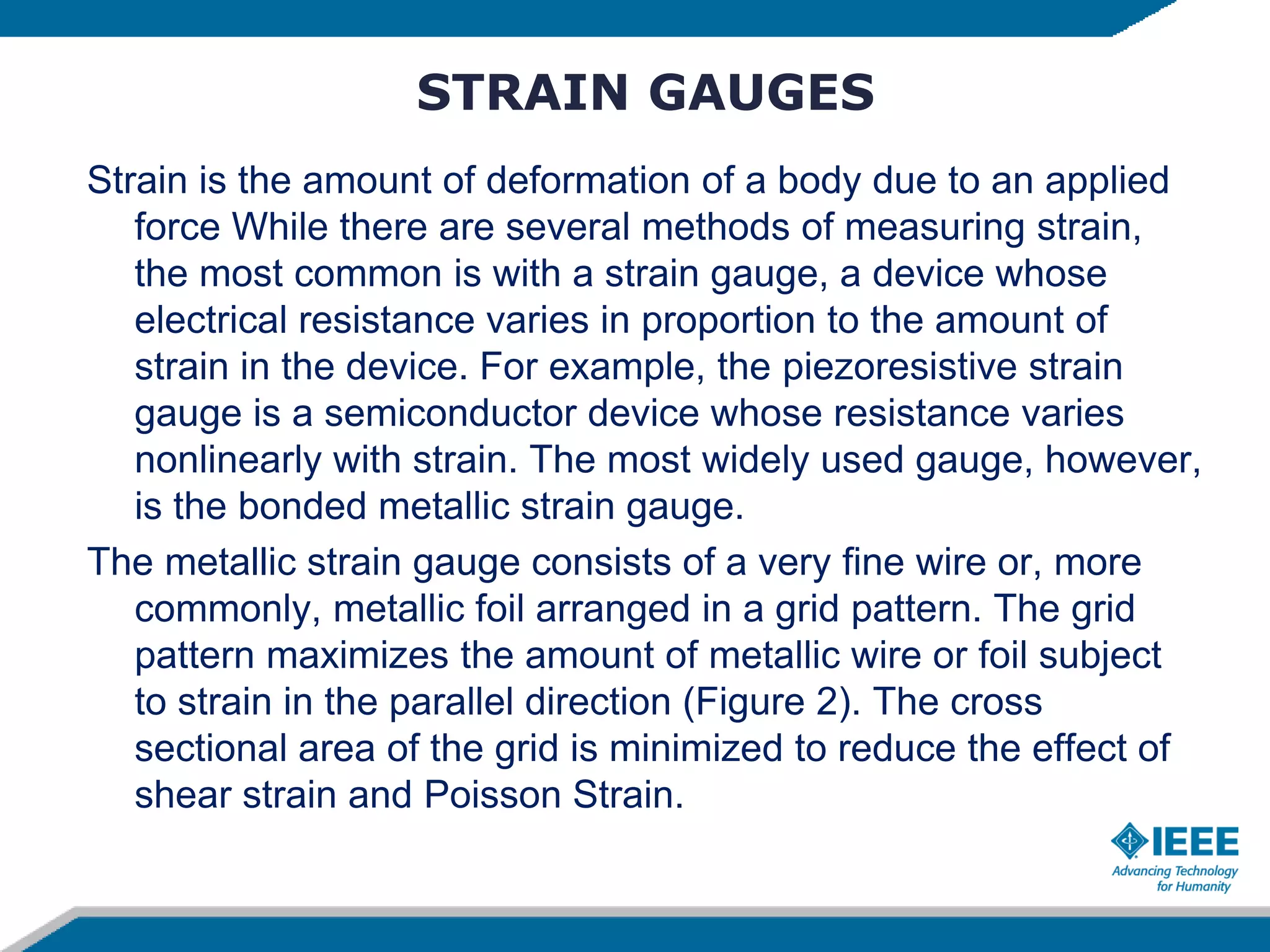 STRAIN GAUGES
Strain is the amount of deformation of a body due to an applied
force While there are several methods of measuring strain,
the most common is with a strain gauge, a device whose
electrical resistance varies in proportion to the amount of
strain in the device. For example, the piezoresistive strain
gauge is a semiconductor device whose resistance varies
nonlinearly with strain. The most widely used gauge, however,
is the bonded metallic strain gauge.
The metallic strain gauge consists of a very fine wire or, more
commonly, metallic foil arranged in a grid pattern. The grid
pattern maximizes the amount of metallic wire or foil subject
to strain in the parallel direction (Figure 2). The cross
sectional area of the grid is minimized to reduce the effect of
shear strain and Poisson Strain.
 