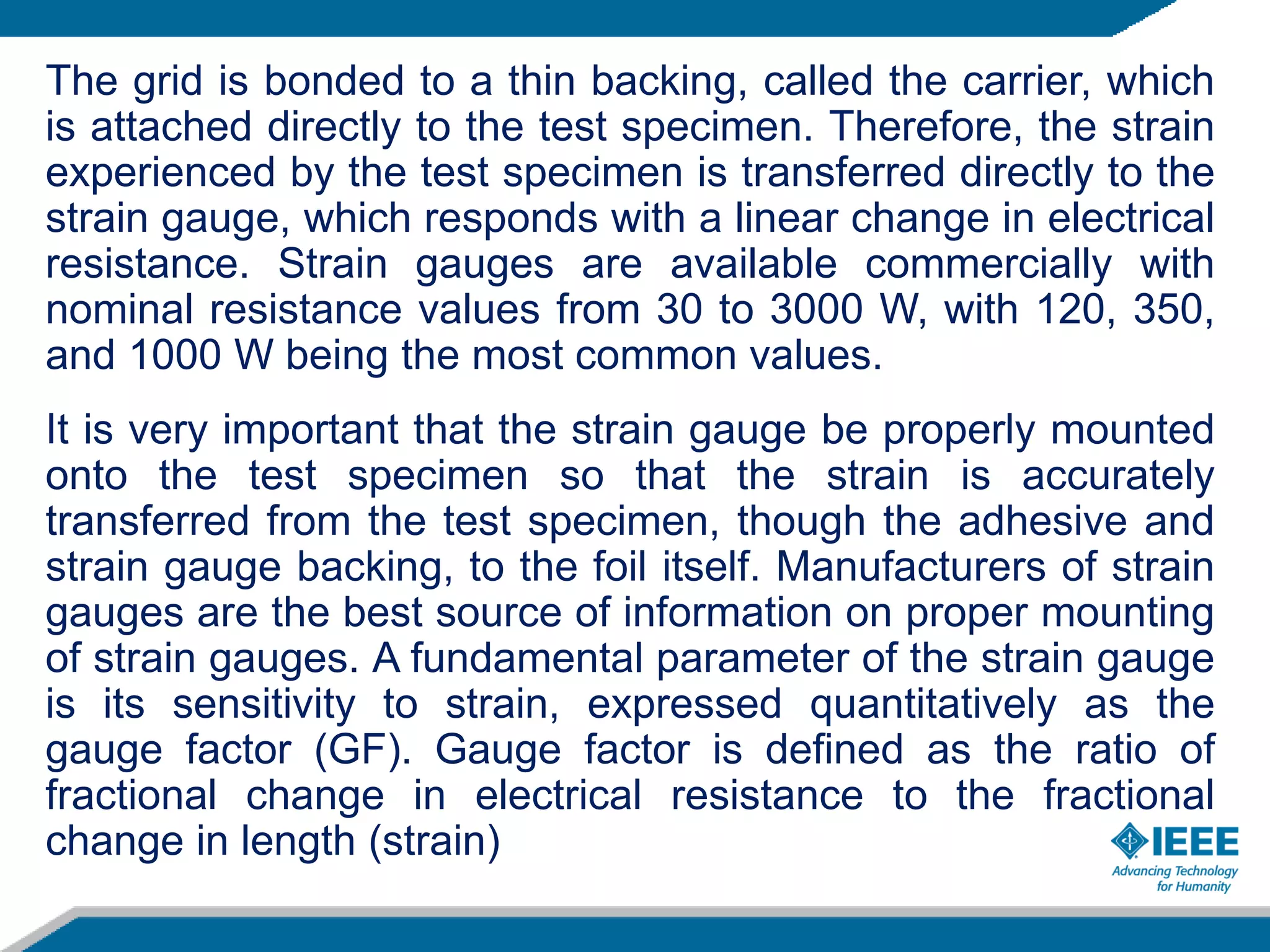 The grid is bonded to a thin backing, called the carrier, which
is attached directly to the test specimen. Therefore, the strain
experienced by the test specimen is transferred directly to the
strain gauge, which responds with a linear change in electrical
resistance. Strain gauges are available commercially with
nominal resistance values from 30 to 3000 W, with 120, 350,
and 1000 W being the most common values.
It is very important that the strain gauge be properly mounted
onto the test specimen so that the strain is accurately
transferred from the test specimen, though the adhesive and
strain gauge backing, to the foil itself. Manufacturers of strain
gauges are the best source of information on proper mounting
of strain gauges. A fundamental parameter of the strain gauge
is its sensitivity to strain, expressed quantitatively as the
gauge factor (GF). Gauge factor is defined as the ratio of
fractional change in electrical resistance to the fractional
change in length (strain)
 
