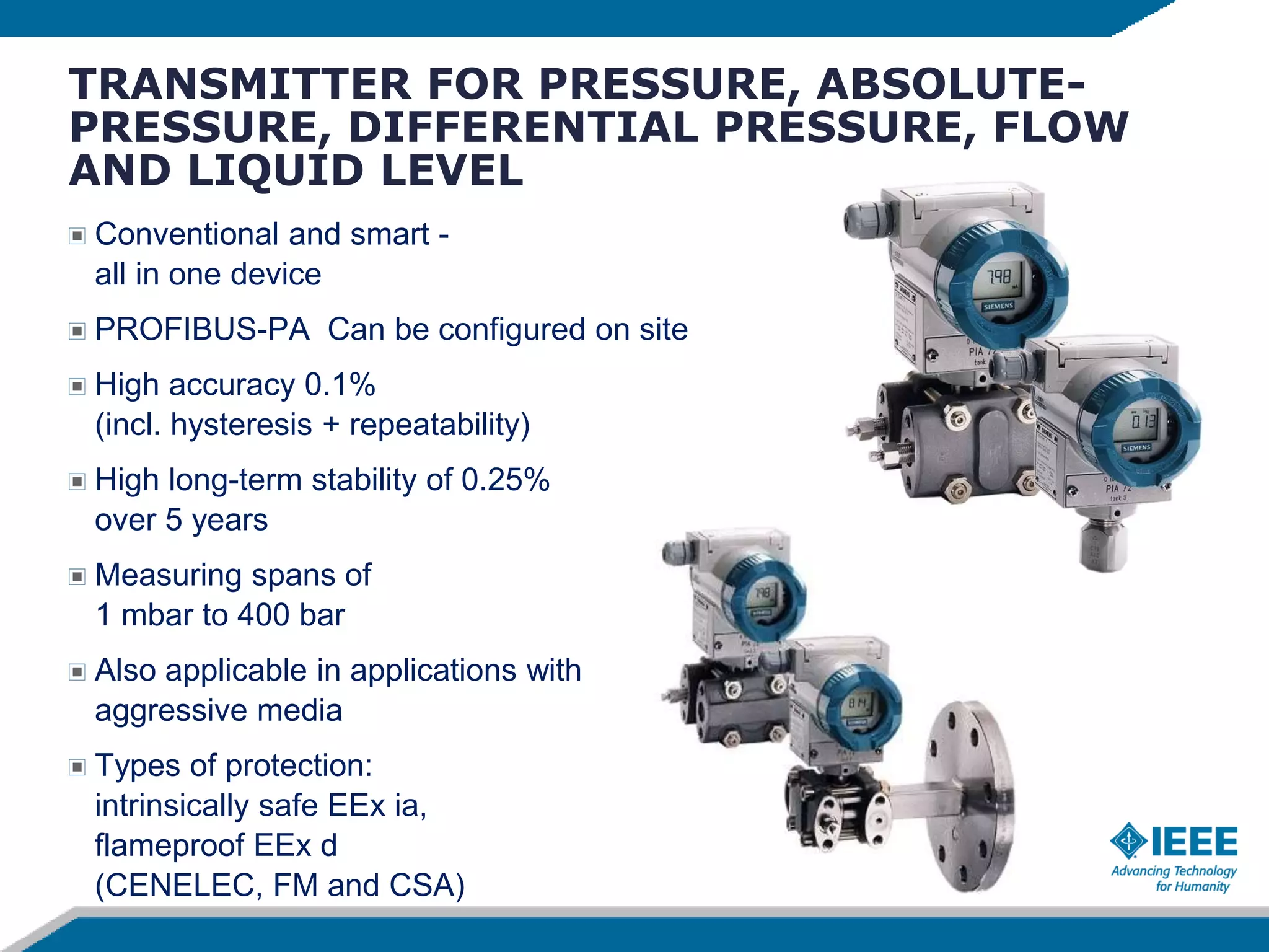 TRANSMITTER FOR PRESSURE, ABSOLUTE-
PRESSURE, DIFFERENTIAL PRESSURE, FLOW
AND LIQUID LEVEL
Conventional and smart -
all in one device
PROFIBUS-PA Can be configured on site
High accuracy 0.1%
(incl. hysteresis + repeatability)
High long-term stability of 0.25%
over 5 years
Measuring spans of
1 mbar to 400 bar
Also applicable in applications with
aggressive media
Types of protection:
intrinsically safe EEx ia,
flameproof EEx d
(CENELEC, FM and CSA)
 