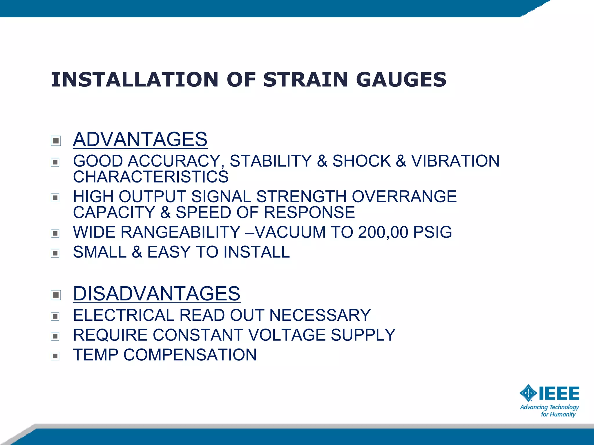 INSTALLATION OF STRAIN GAUGES
ADVANTAGES
GOOD ACCURACY, STABILITY & SHOCK & VIBRATION
CHARACTERISTICS
HIGH OUTPUT SIGNAL STRENGTH OVERRANGE
CAPACITY & SPEED OF RESPONSE
WIDE RANGEABILITY –VACUUM TO 200,00 PSIG
SMALL & EASY TO INSTALL
DISADVANTAGES
ELECTRICAL READ OUT NECESSARY
REQUIRE CONSTANT VOLTAGE SUPPLY
TEMP COMPENSATION
 