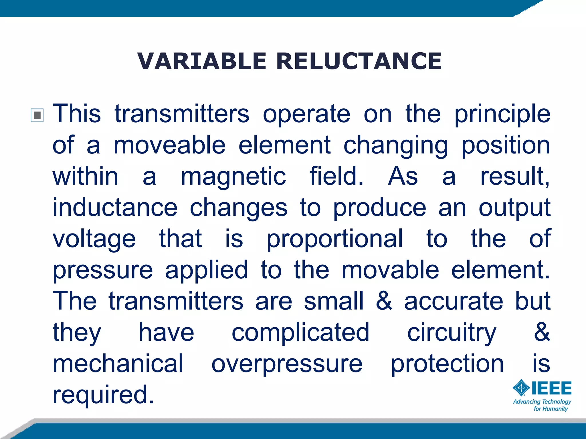 VARIABLE RELUCTANCE
This transmitters operate on the principle
of a moveable element changing position
within a magnetic field. As a result,
inductance changes to produce an output
voltage that is proportional to the of
pressure applied to the movable element.
The transmitters are small & accurate but
they have complicated circuitry &
mechanical overpressure protection is
required.
 