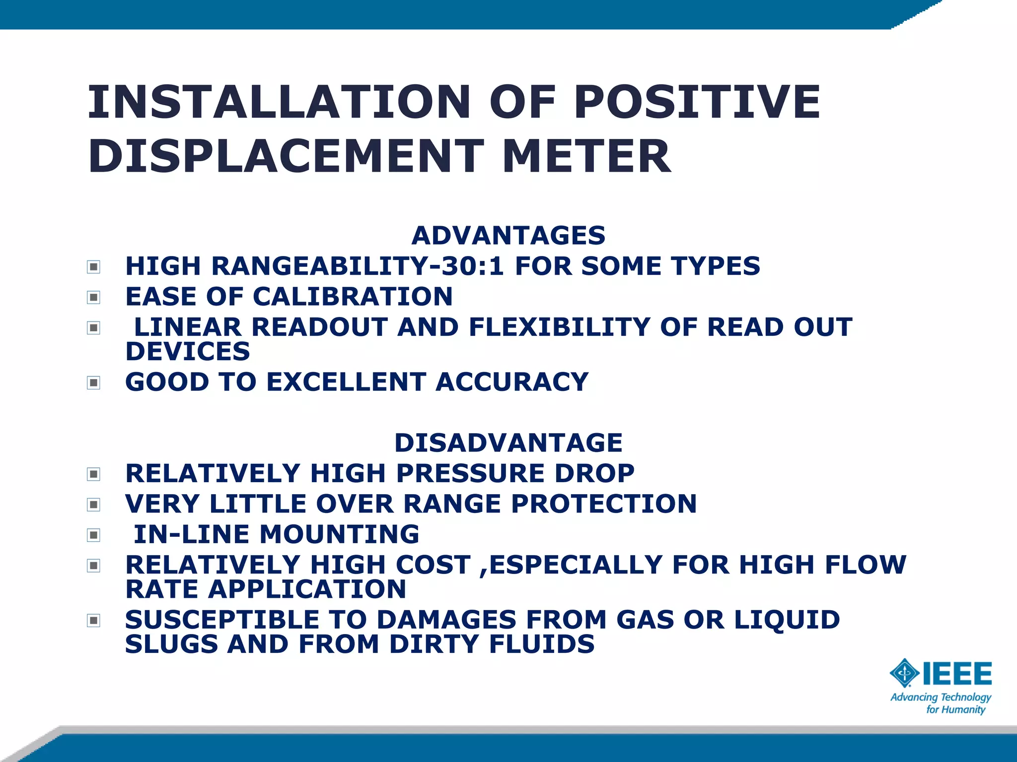 INSTALLATION OF POSITIVE
DISPLACEMENT METER
ADVANTAGES
HIGH RANGEABILITY-30:1 FOR SOME TYPES
EASE OF CALIBRATION
LINEAR READOUT AND FLEXIBILITY OF READ OUT
DEVICES
GOOD TO EXCELLENT ACCURACY
DISADVANTAGE
RELATIVELY HIGH PRESSURE DROP
VERY LITTLE OVER RANGE PROTECTION
IN-LINE MOUNTING
RELATIVELY HIGH COST ,ESPECIALLY FOR HIGH FLOW
RATE APPLICATION
SUSCEPTIBLE TO DAMAGES FROM GAS OR LIQUID
SLUGS AND FROM DIRTY FLUIDS
 