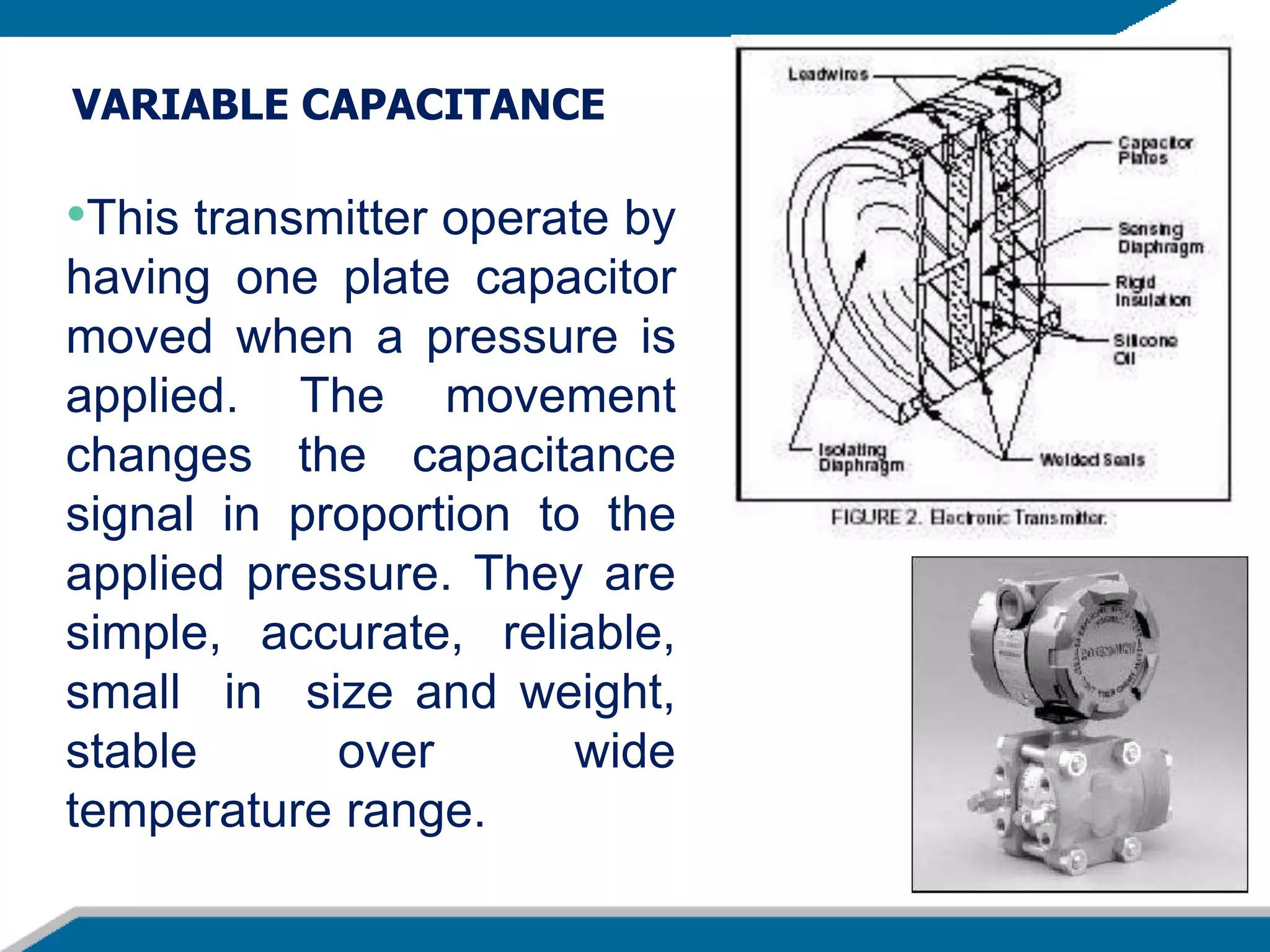 •This transmitter operate by
having one plate capacitor
moved when a pressure is
applied. The movement
changes the capacitance
signal in proportion to the
applied pressure. They are
simple, accurate, reliable,
small in size and weight,
stable over wide
temperature range.
VARIABLE CAPACITANCE
 