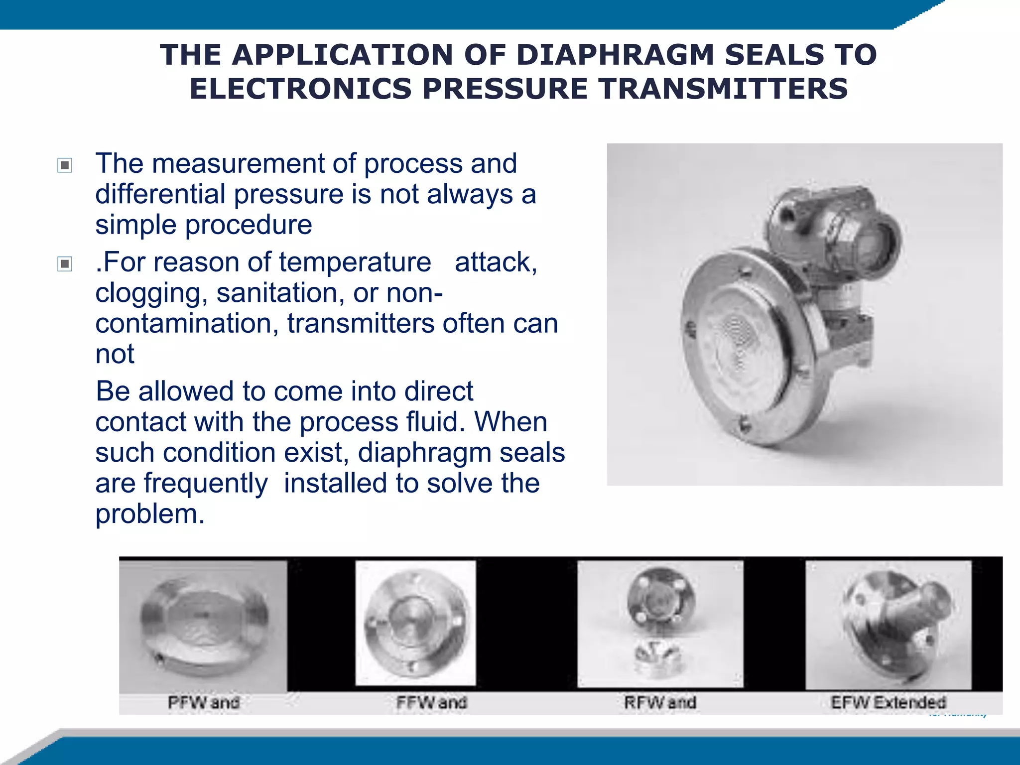 THE APPLICATION OF DIAPHRAGM SEALS TO
ELECTRONICS PRESSURE TRANSMITTERS
The measurement of process and
differential pressure is not always a
simple procedure
.For reason of temperature attack,
clogging, sanitation, or non-
contamination, transmitters often can
not
Be allowed to come into direct
contact with the process fluid. When
such condition exist, diaphragm seals
are frequently installed to solve the
problem.
 
