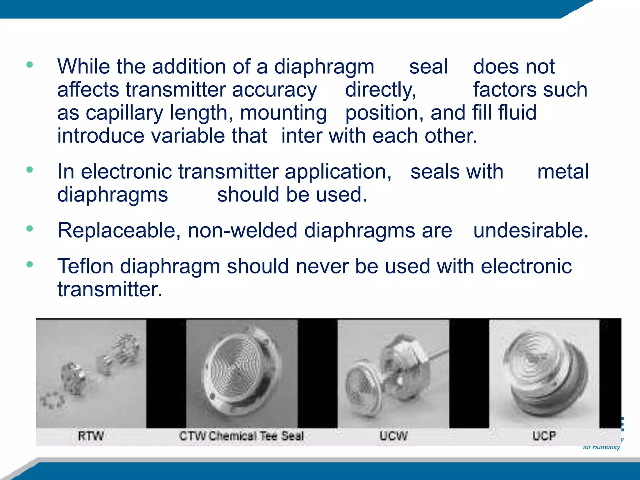 • While the addition of a diaphragm seal does not
affects transmitter accuracy directly, factors such
as capillary length, mounting position, and fill fluid
introduce variable that inter with each other.
• In electronic transmitter application, seals with metal
diaphragms should be used.
• Replaceable, non-welded diaphragms are undesirable.
• Teflon diaphragm should never be used with electronic
transmitter.
 