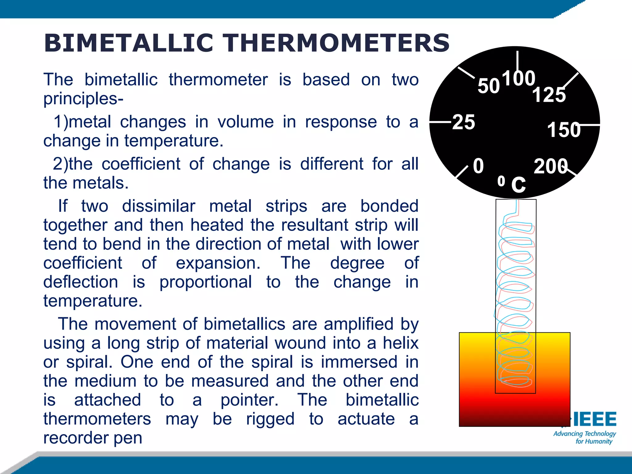 BIMETALLIC THERMOMETERS
The bimetallic thermometer is based on two
principles-
1)metal changes in volume in response to a
change in temperature.
2)the coefficient of change is different for all
the metals.
If two dissimilar metal strips are bonded
together and then heated the resultant strip will
tend to bend in the direction of metal with lower
coefficient of expansion. The degree of
deflection is proportional to the change in
temperature.
The movement of bimetallics are amplified by
using a long strip of material wound into a helix
or spiral. One end of the spiral is immersed in
the medium to be measured and the other end
is attached to a pointer. The bimetallic
thermometers may be rigged to actuate a
recorder pen
0
25
50100
125
200
150
 