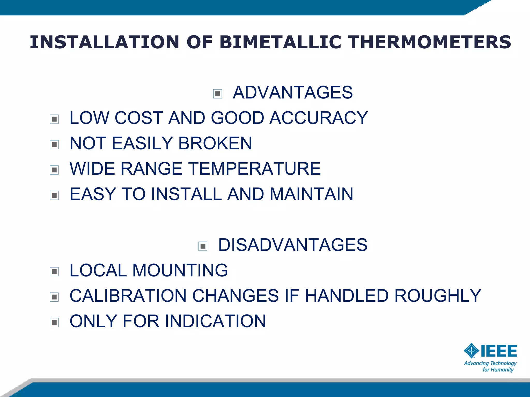 INSTALLATION OF BIMETALLIC THERMOMETERS
ADVANTAGES
LOW COST AND GOOD ACCURACY
NOT EASILY BROKEN
WIDE RANGE TEMPERATURE
EASY TO INSTALL AND MAINTAIN
DISADVANTAGES
LOCAL MOUNTING
CALIBRATION CHANGES IF HANDLED ROUGHLY
ONLY FOR INDICATION
 