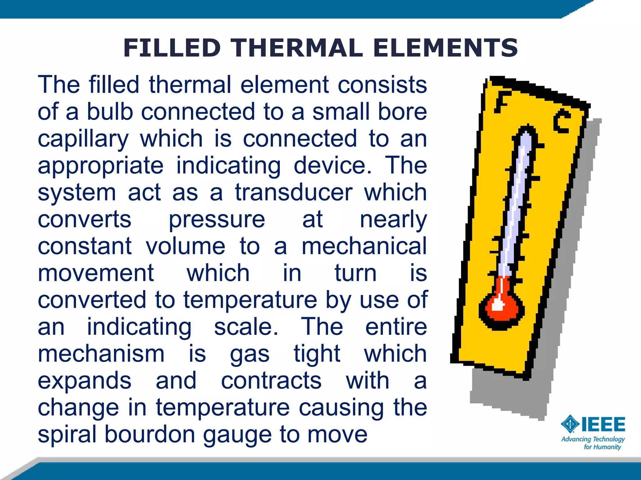 FILLED THERMAL ELEMENTS
The filled thermal element consists
of a bulb connected to a small bore
capillary which is connected to an
appropriate indicating device. The
system act as a transducer which
converts pressure at nearly
constant volume to a mechanical
movement which in turn is
converted to temperature by use of
an indicating scale. The entire
mechanism is gas tight which
expands and contracts with a
change in temperature causing the
spiral bourdon gauge to move
 