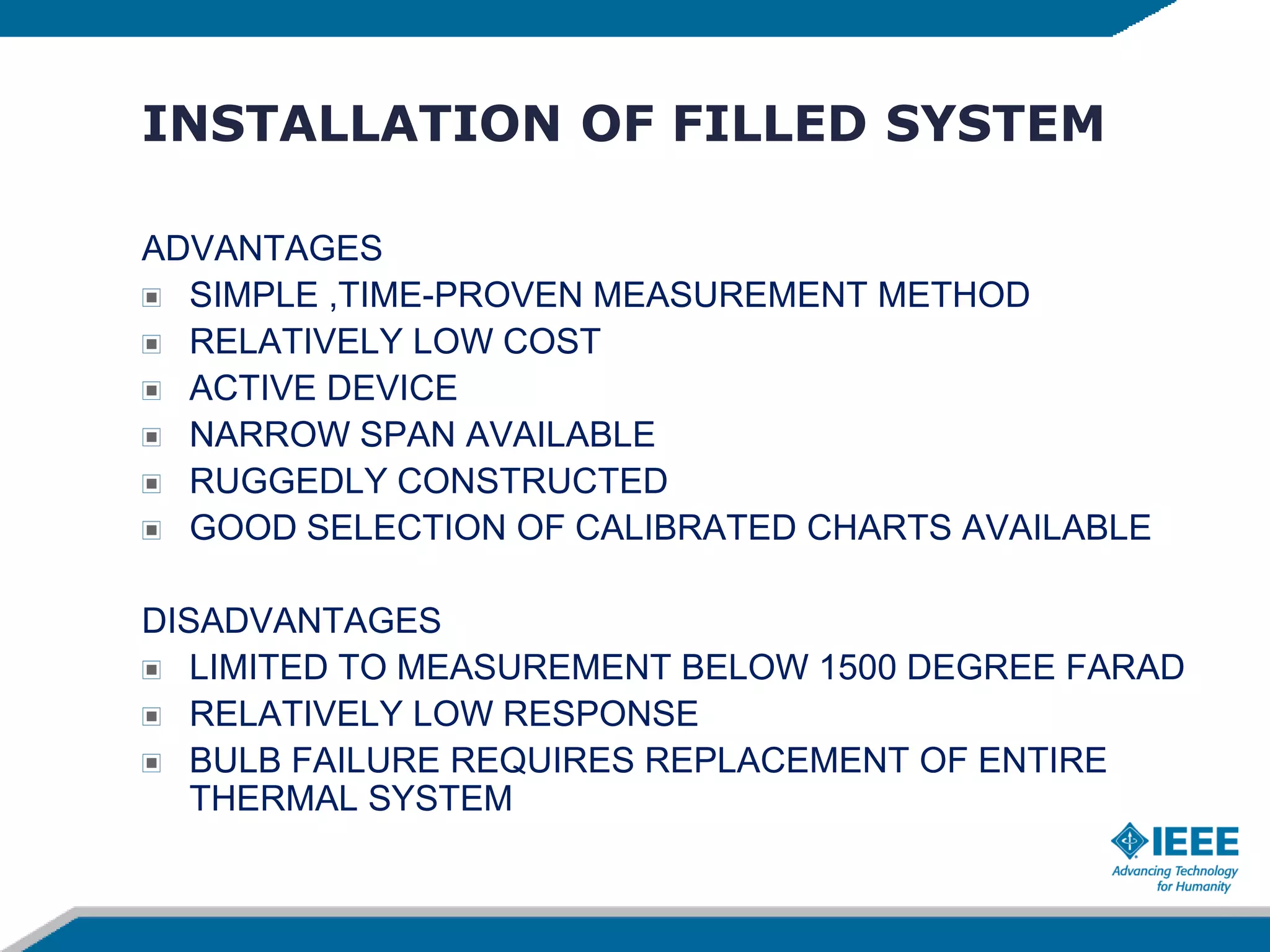 INSTALLATION OF FILLED SYSTEM
ADVANTAGES
SIMPLE ,TIME-PROVEN MEASUREMENT METHOD
RELATIVELY LOW COST
ACTIVE DEVICE
NARROW SPAN AVAILABLE
RUGGEDLY CONSTRUCTED
GOOD SELECTION OF CALIBRATED CHARTS AVAILABLE
DISADVANTAGES
LIMITED TO MEASUREMENT BELOW 1500 DEGREE FARAD
RELATIVELY LOW RESPONSE
BULB FAILURE REQUIRES REPLACEMENT OF ENTIRE
THERMAL SYSTEM
 