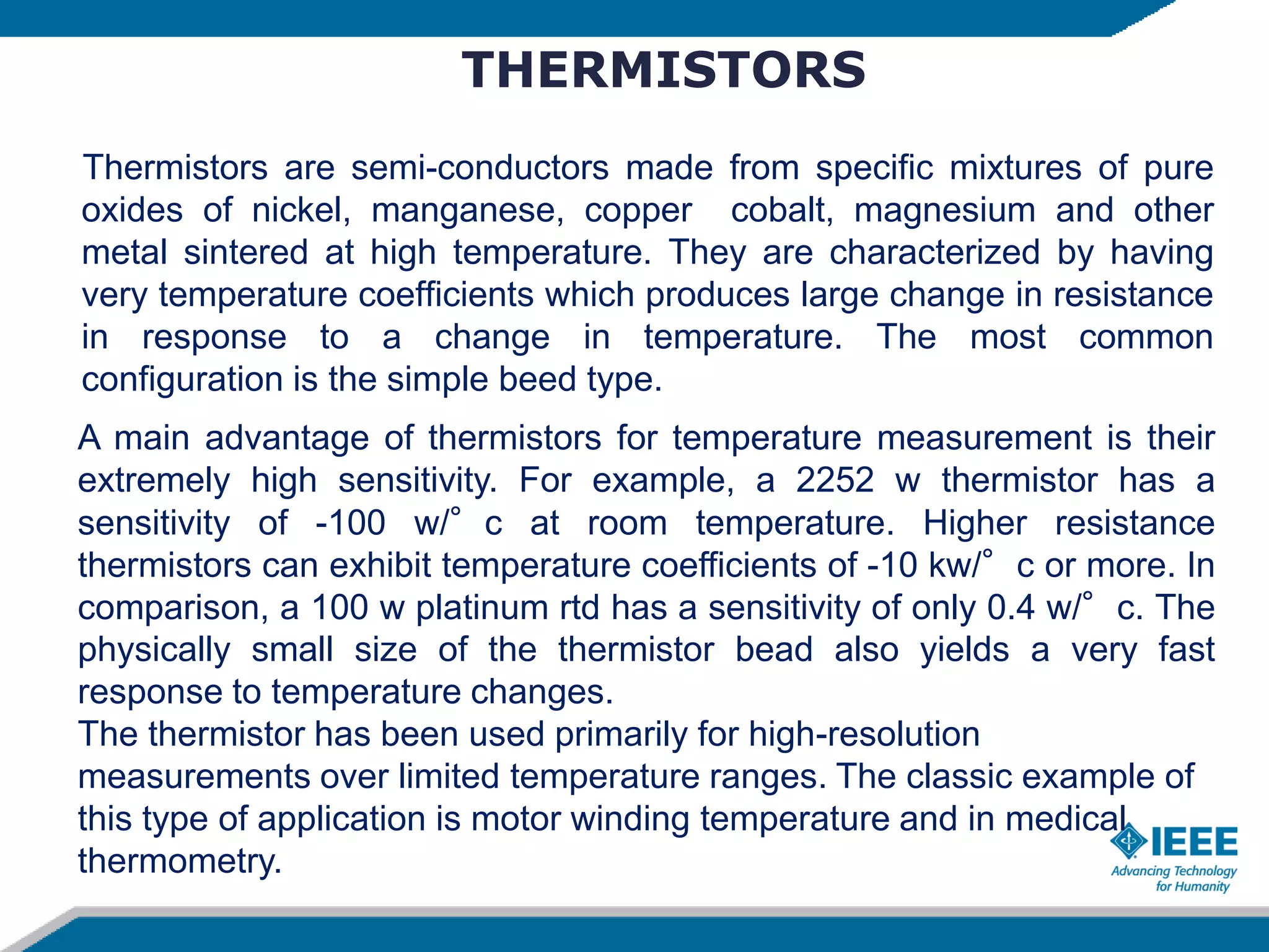 THERMISTORS
Thermistors are semi-conductors made from specific mixtures of pure
oxides of nickel, manganese, copper cobalt, magnesium and other
metal sintered at high temperature. They are characterized by having
very temperature coefficients which produces large change in resistance
in response to a change in temperature. The most common
configuration is the simple beed type.
A main advantage of thermistors for temperature measurement is their
extremely high sensitivity. For example, a 2252 w thermistor has a
sensitivity of -100 w/°c at room temperature. Higher resistance
thermistors can exhibit temperature coefficients of -10 kw/°c or more. In
comparison, a 100 w platinum rtd has a sensitivity of only 0.4 w/°c. The
physically small size of the thermistor bead also yields a very fast
response to temperature changes.
The thermistor has been used primarily for high-resolution
measurements over limited temperature ranges. The classic example of
this type of application is motor winding temperature and in medical
thermometry.
 