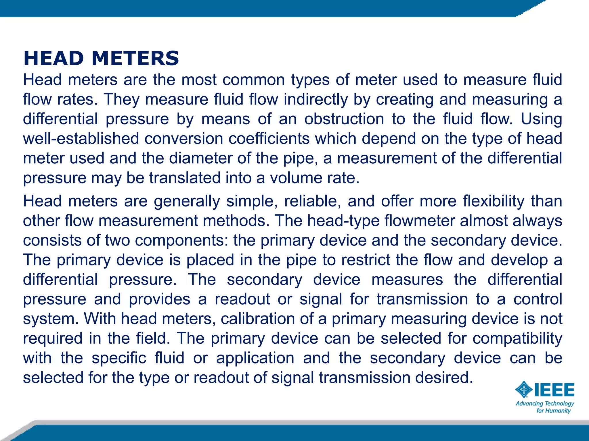 HEAD METERS
Head meters are the most common types of meter used to measure fluid
flow rates. They measure fluid flow indirectly by creating and measuring a
differential pressure by means of an obstruction to the fluid flow. Using
well-established conversion coefficients which depend on the type of head
meter used and the diameter of the pipe, a measurement of the differential
pressure may be translated into a volume rate.
Head meters are generally simple, reliable, and offer more flexibility than
other flow measurement methods. The head-type flowmeter almost always
consists of two components: the primary device and the secondary device.
The primary device is placed in the pipe to restrict the flow and develop a
differential pressure. The secondary device measures the differential
pressure and provides a readout or signal for transmission to a control
system. With head meters, calibration of a primary measuring device is not
required in the field. The primary device can be selected for compatibility
with the specific fluid or application and the secondary device can be
selected for the type or readout of signal transmission desired.
 