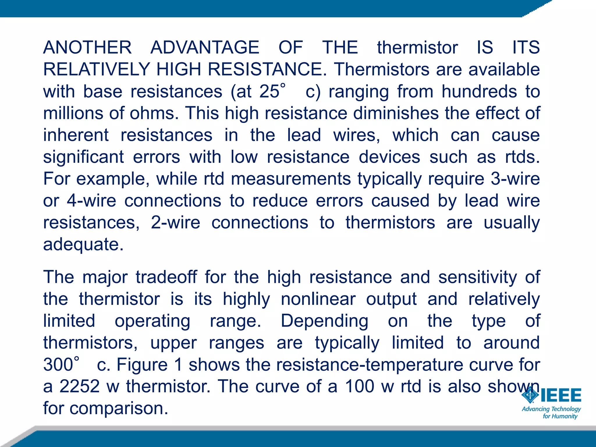 ANOTHER ADVANTAGE OF THE thermistor IS ITS
RELATIVELY HIGH RESISTANCE. Thermistors are available
with base resistances (at 25° c) ranging from hundreds to
millions of ohms. This high resistance diminishes the effect of
inherent resistances in the lead wires, which can cause
significant errors with low resistance devices such as rtds.
For example, while rtd measurements typically require 3-wire
or 4-wire connections to reduce errors caused by lead wire
resistances, 2-wire connections to thermistors are usually
adequate.
The major tradeoff for the high resistance and sensitivity of
the thermistor is its highly nonlinear output and relatively
limited operating range. Depending on the type of
thermistors, upper ranges are typically limited to around
300° c. Figure 1 shows the resistance-temperature curve for
a 2252 w thermistor. The curve of a 100 w rtd is also shown
for comparison.
 