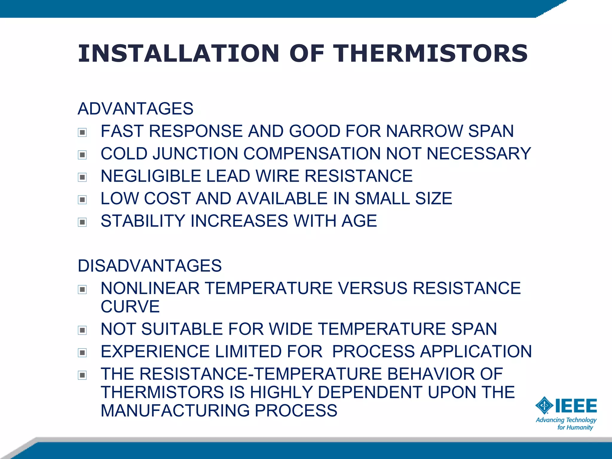 INSTALLATION OF THERMISTORS
ADVANTAGES
FAST RESPONSE AND GOOD FOR NARROW SPAN
COLD JUNCTION COMPENSATION NOT NECESSARY
NEGLIGIBLE LEAD WIRE RESISTANCE
LOW COST AND AVAILABLE IN SMALL SIZE
STABILITY INCREASES WITH AGE
DISADVANTAGES
NONLINEAR TEMPERATURE VERSUS RESISTANCE
CURVE
NOT SUITABLE FOR WIDE TEMPERATURE SPAN
EXPERIENCE LIMITED FOR PROCESS APPLICATION
THE RESISTANCE-TEMPERATURE BEHAVIOR OF
THERMISTORS IS HIGHLY DEPENDENT UPON THE
MANUFACTURING PROCESS
 