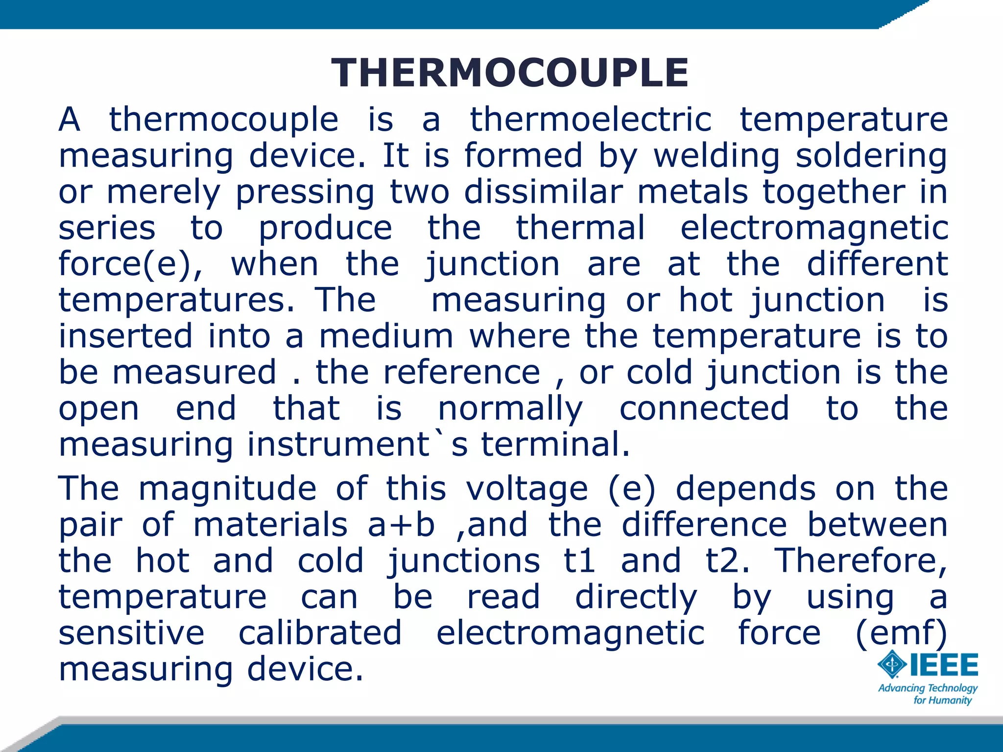 THERMOCOUPLE
A thermocouple is a thermoelectric temperature
measuring device. It is formed by welding soldering
or merely pressing two dissimilar metals together in
series to produce the thermal electromagnetic
force(e), when the junction are at the different
temperatures. The measuring or hot junction is
inserted into a medium where the temperature is to
be measured . the reference , or cold junction is the
open end that is normally connected to the
measuring instrument`s terminal.
The magnitude of this voltage (e) depends on the
pair of materials a+b ,and the difference between
the hot and cold junctions t1 and t2. Therefore,
temperature can be read directly by using a
sensitive calibrated electromagnetic force (emf)
measuring device.
 