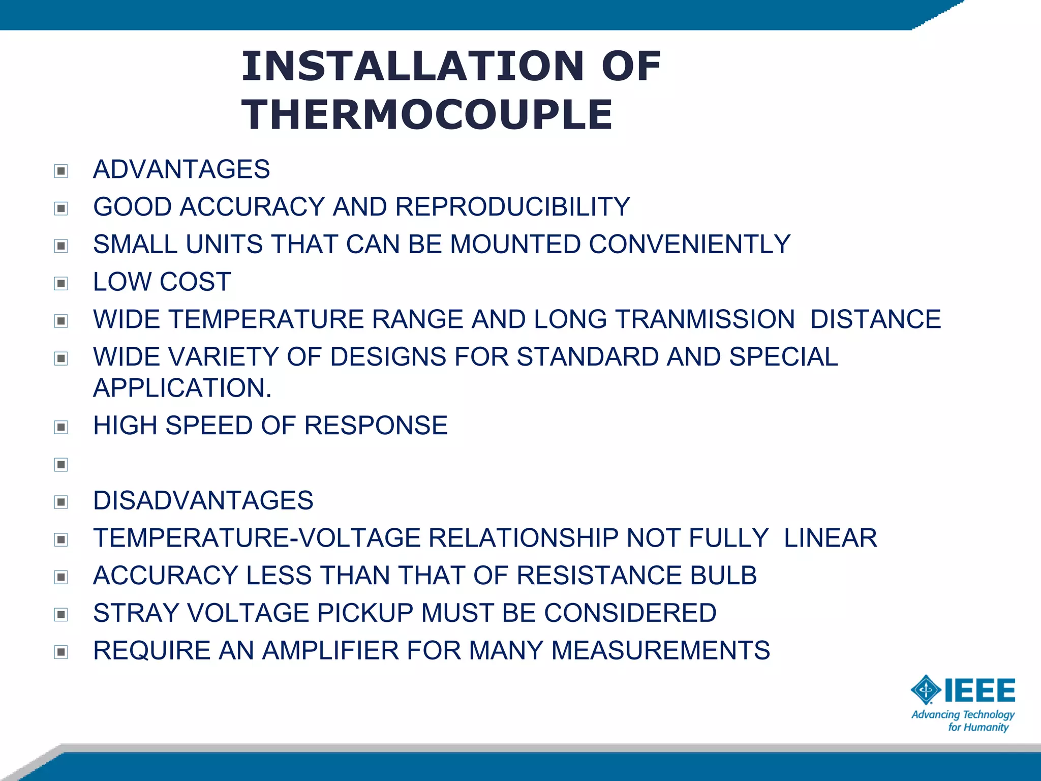 INSTALLATION OF
THERMOCOUPLE
ADVANTAGES
GOOD ACCURACY AND REPRODUCIBILITY
SMALL UNITS THAT CAN BE MOUNTED CONVENIENTLY
LOW COST
WIDE TEMPERATURE RANGE AND LONG TRANMISSION DISTANCE
WIDE VARIETY OF DESIGNS FOR STANDARD AND SPECIAL
APPLICATION.
HIGH SPEED OF RESPONSE
DISADVANTAGES
TEMPERATURE-VOLTAGE RELATIONSHIP NOT FULLY LINEAR
ACCURACY LESS THAN THAT OF RESISTANCE BULB
STRAY VOLTAGE PICKUP MUST BE CONSIDERED
REQUIRE AN AMPLIFIER FOR MANY MEASUREMENTS
 
