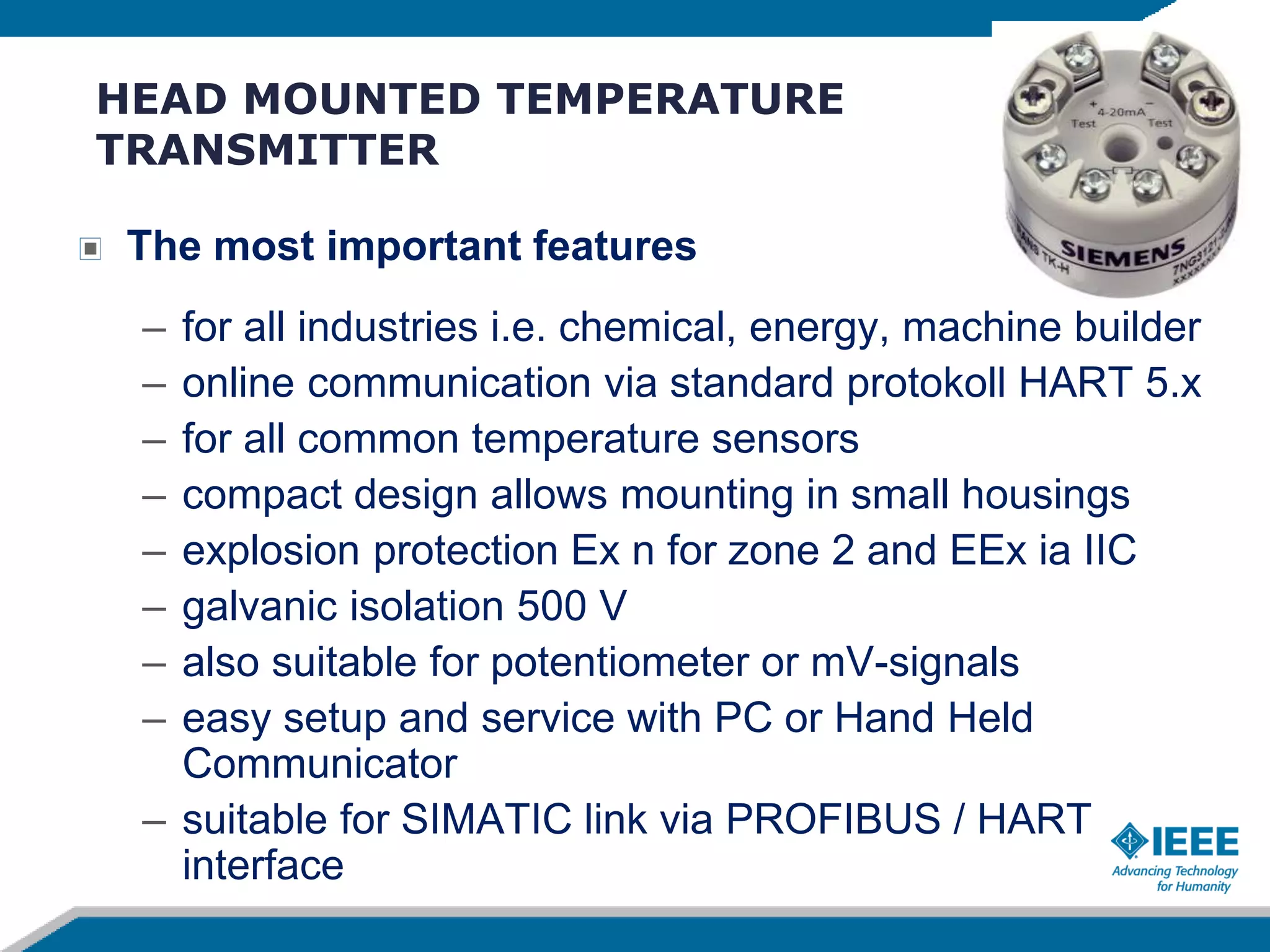 HEAD MOUNTED TEMPERATURE
TRANSMITTER
The most important features
– for all industries i.e. chemical, energy, machine builder
– online communication via standard protokoll HART 5.x
– for all common temperature sensors
– compact design allows mounting in small housings
– explosion protection Ex n for zone 2 and EEx ia IIC
– galvanic isolation 500 V
– also suitable for potentiometer or mV-signals
– easy setup and service with PC or Hand Held
Communicator
– suitable for SIMATIC link via PROFIBUS / HART
interface
 