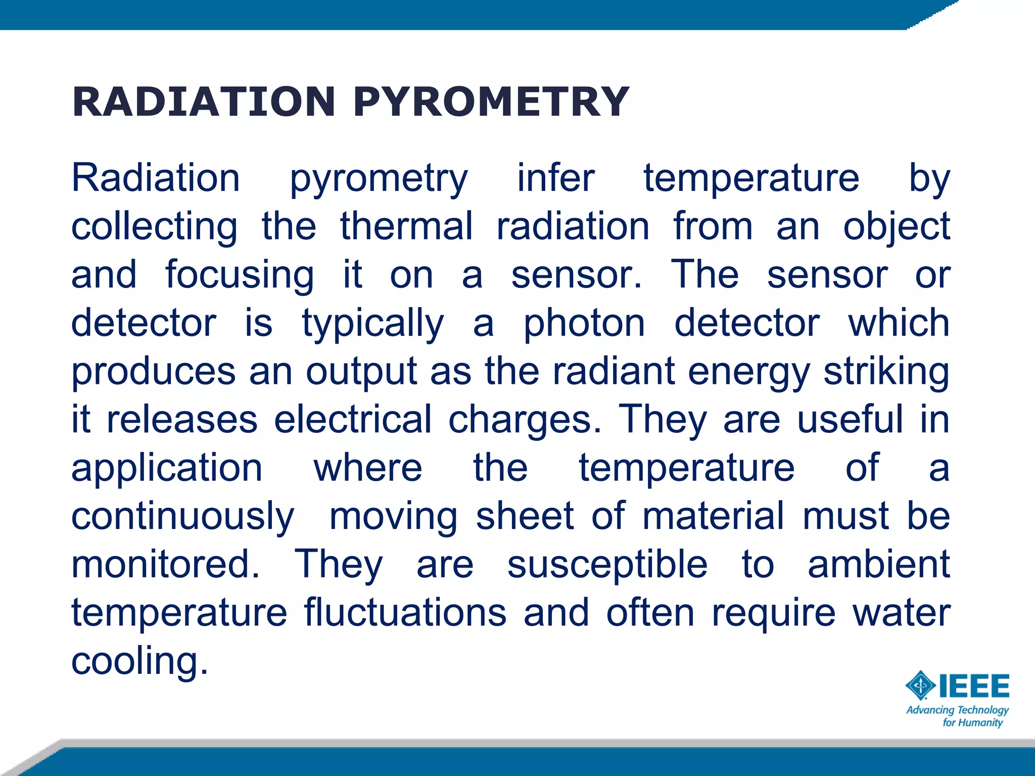 RADIATION PYROMETRY
Radiation pyrometry infer temperature by
collecting the thermal radiation from an object
and focusing it on a sensor. The sensor or
detector is typically a photon detector which
produces an output as the radiant energy striking
it releases electrical charges. They are useful in
application where the temperature of a
continuously moving sheet of material must be
monitored. They are susceptible to ambient
temperature fluctuations and often require water
cooling.
 